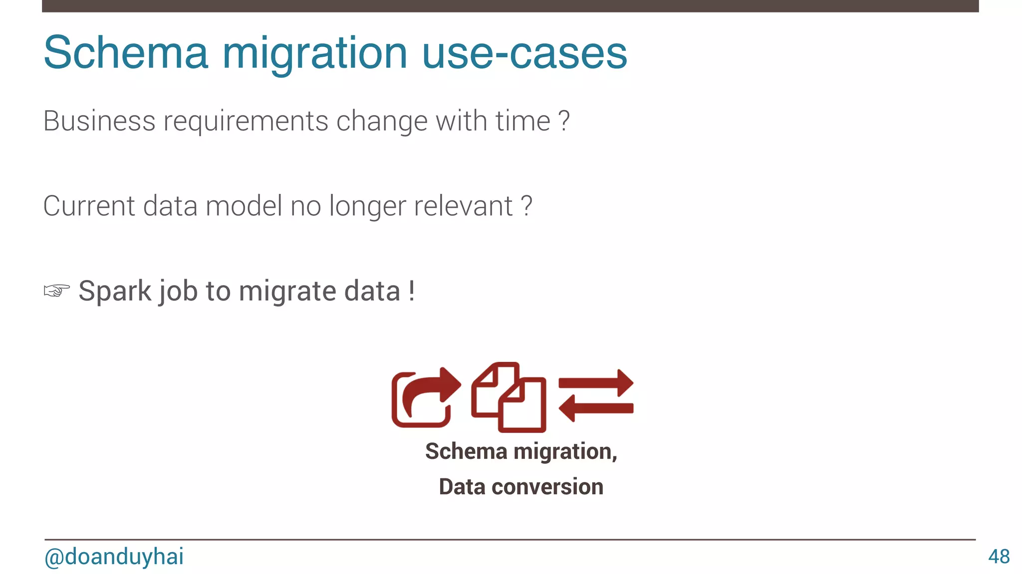 @doanduyhai Schema migration use-cases! 48 Business requirements change with time ? Current data model no longer relevant ? ☞ Spark job to migrate data ! Schema migration, Data conversion 