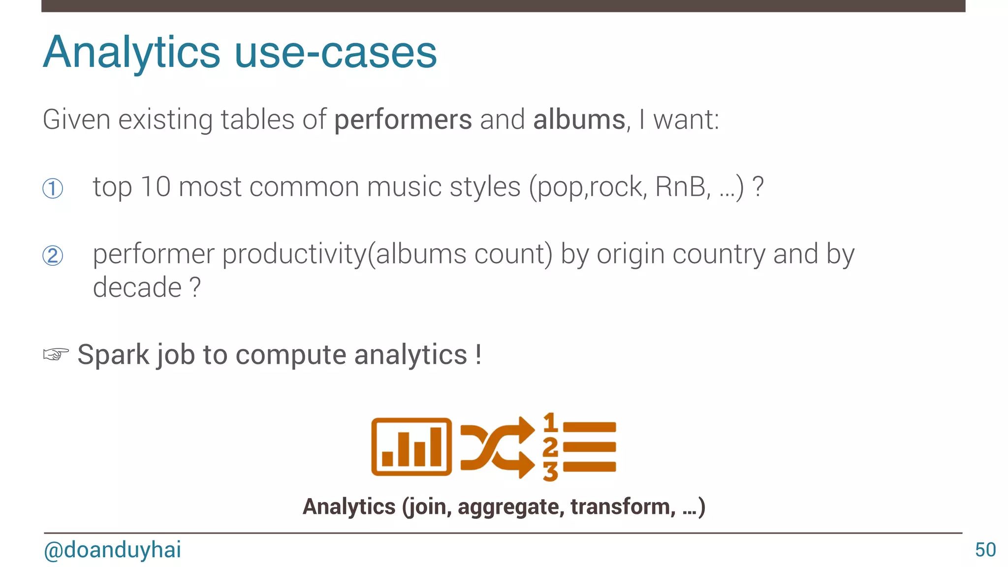 @doanduyhai Analytics use-cases! 50 Given existing tables of performers and albums, I want: ①  top 10 most common music styles (pop,rock, RnB, …) ? ②  performer productivity(albums count) by origin country and by decade ? ☞ Spark job to compute analytics ! Analytics (join, aggregate, transform, …) 