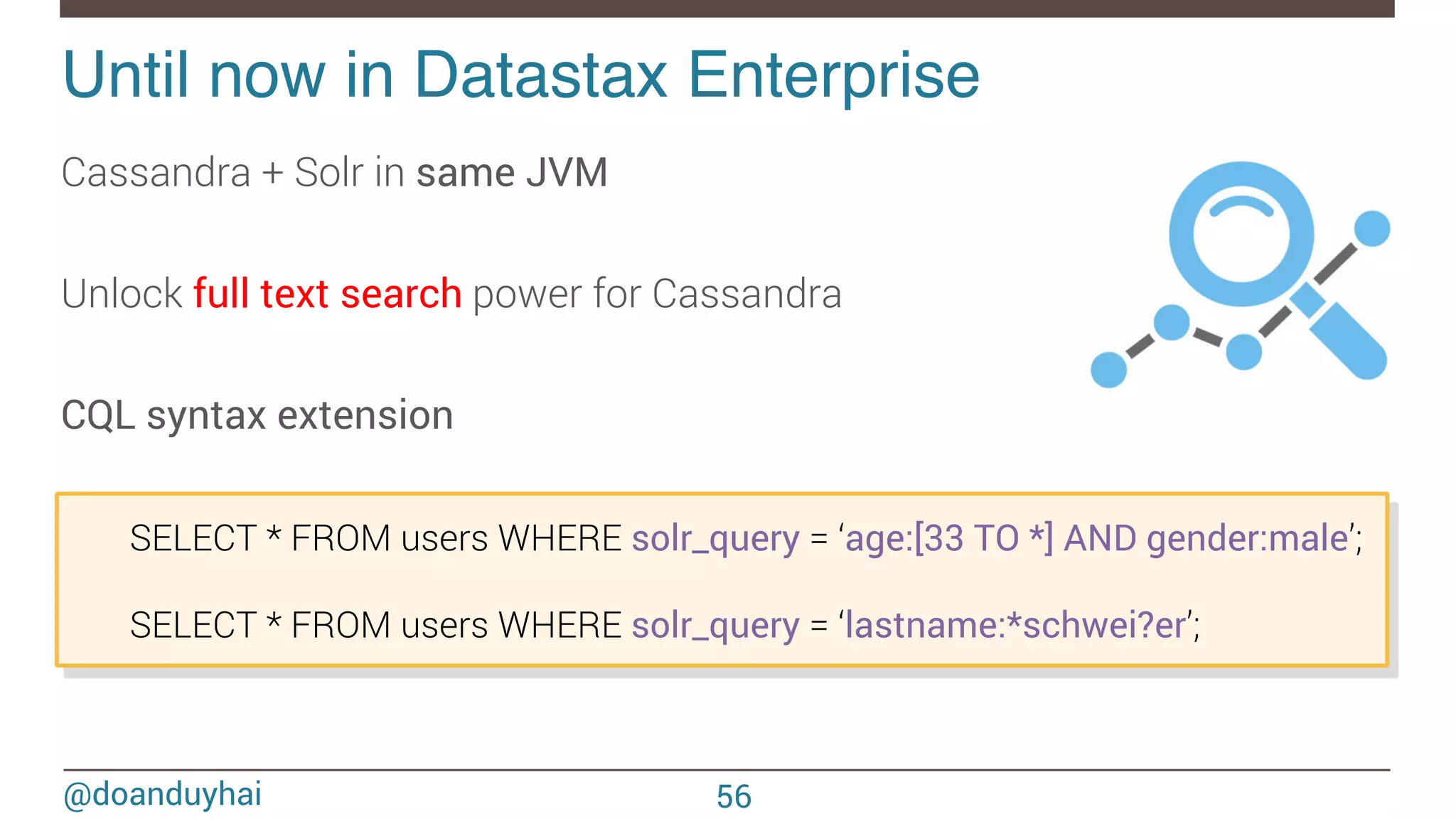 @doanduyhai Until now in Datastax Enterprise! Cassandra + Solr in same JVM Unlock full text search power for Cassandra CQL syntax extension 56 SELECT * FROM users WHERE solr_query = ‘age:[33 TO *] AND gender:male’; SELECT * FROM users WHERE solr_query = ‘lastname:*schwei?er’; 
