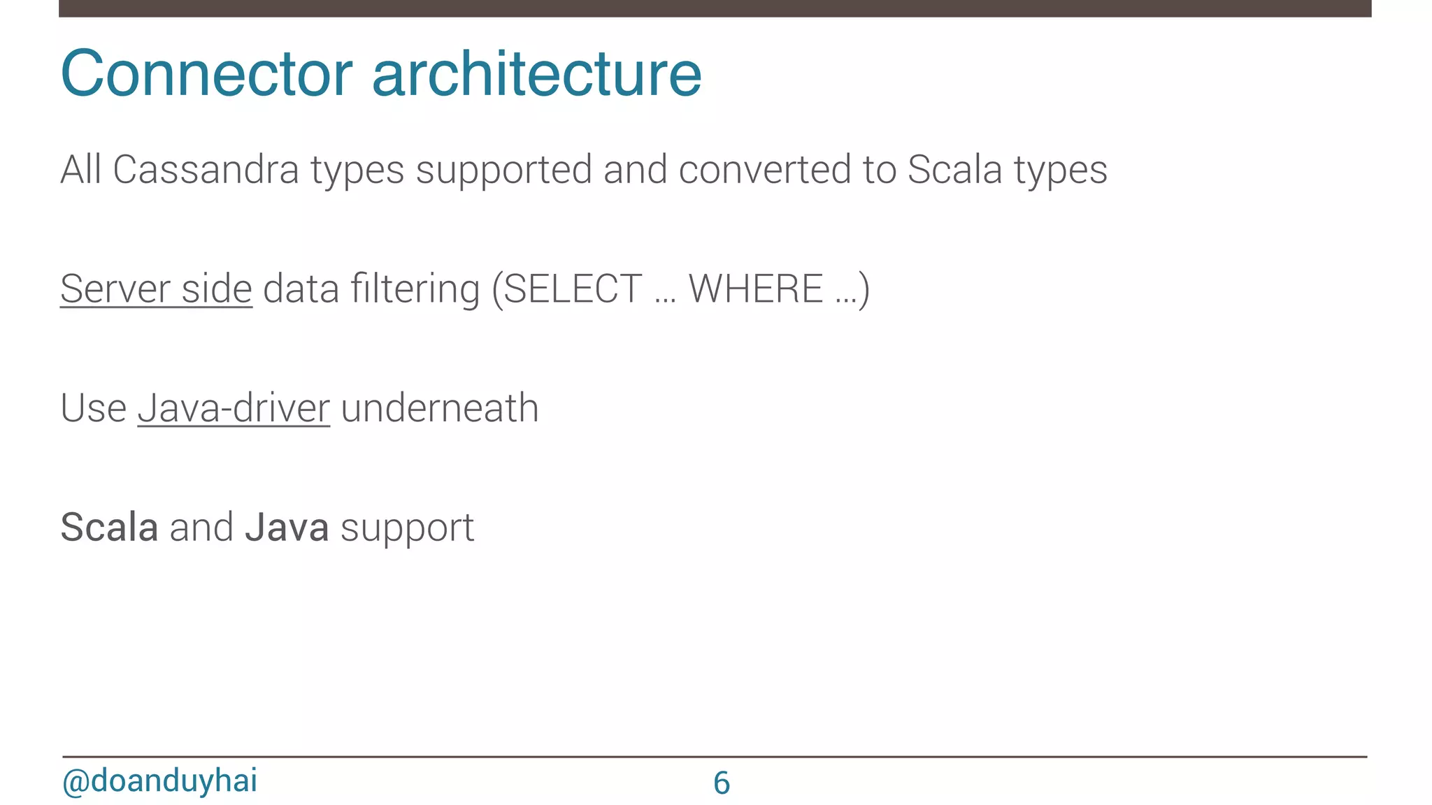@doanduyhai Connector architecture! All Cassandra types supported and converted to Scala types Server side data ﬁltering (SELECT … WHERE …) Use Java-driver underneath ! Scala and Java support 6 