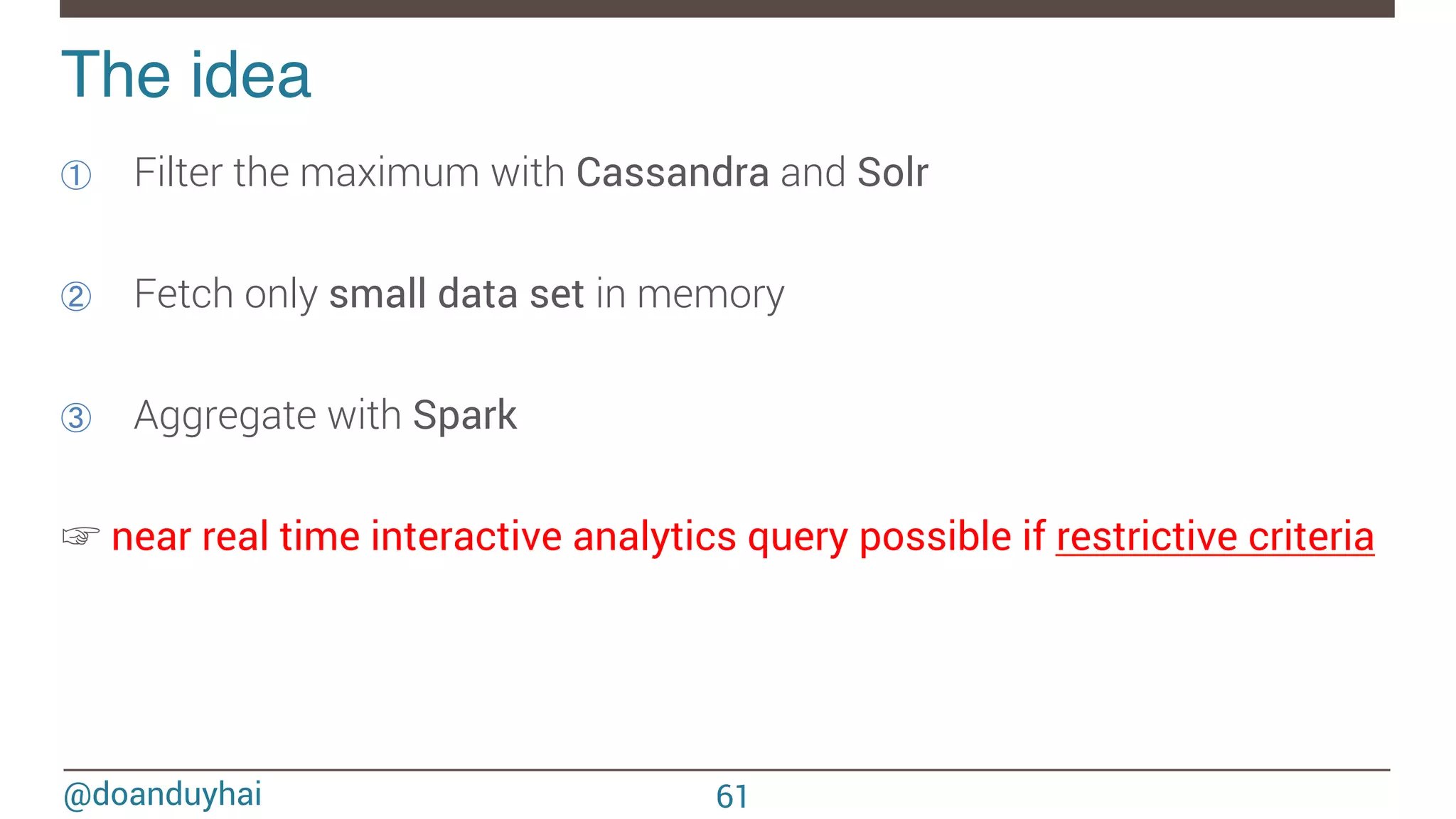@doanduyhai The idea! ①  Filter the maximum with Cassandra and Solr ②  Fetch only small data set in memory ③  Aggregate with Spark ☞ near real time interactive analytics query possible if restrictive criteria 61 