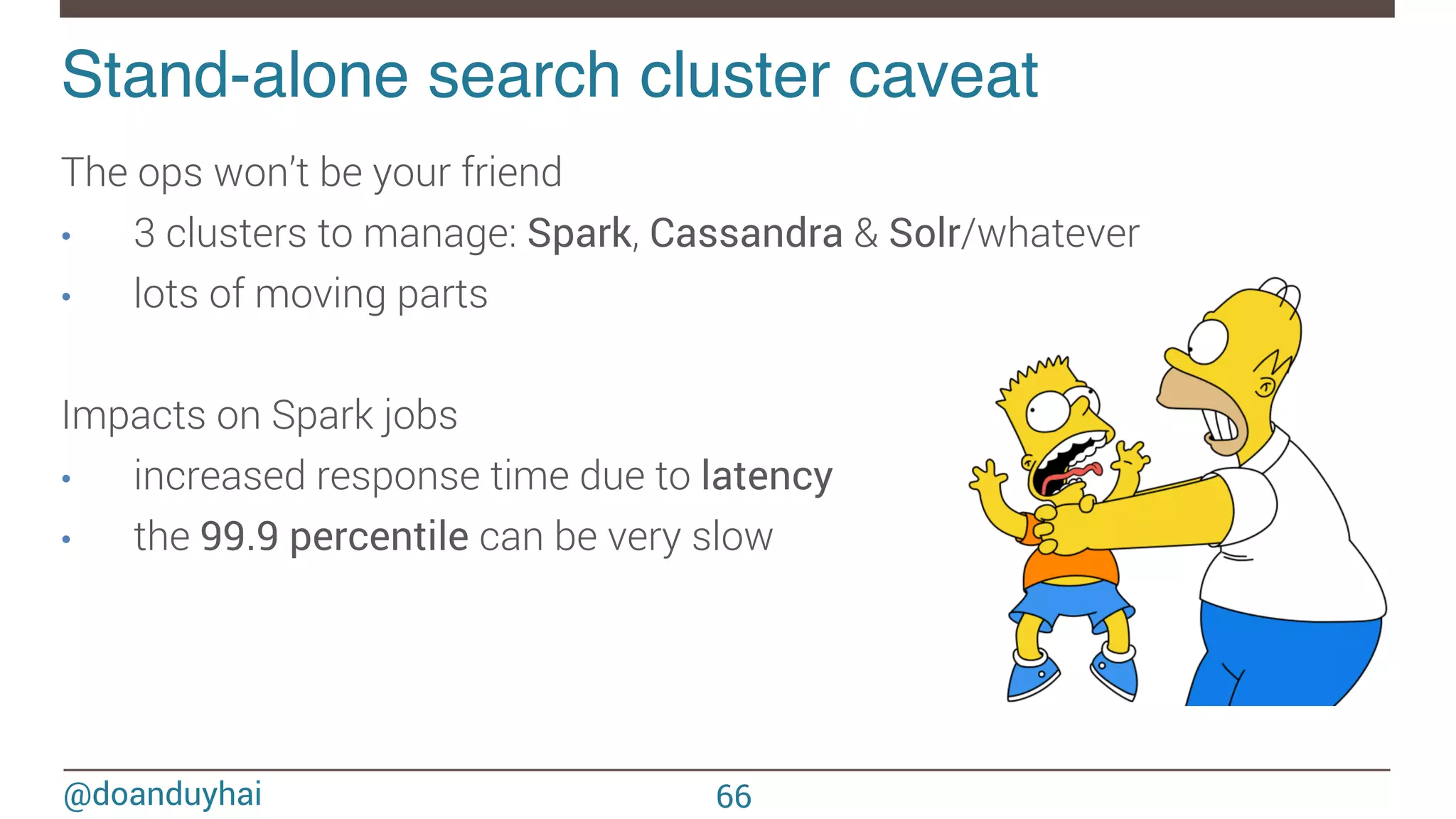 @doanduyhai Stand-alone search cluster caveat! The ops won’t be your friend •  3 clusters to manage: Spark, Cassandra & Solr/whatever •  lots of moving parts Impacts on Spark jobs •  increased response time due to latency •  the 99.9 percentile can be very slow 66 