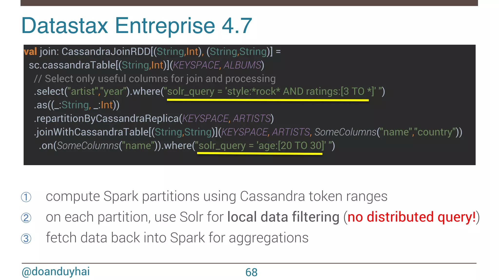 @doanduyhai val join: CassandraJoinRDD[(String,Int), (String,String)] = sc.cassandraTable[(String,Int)](KEYSPACE, ALBUMS) // Select only useful columns for join and processing .select("artist","year").where("solr_query = 'style:*rock* AND ratings:[3 TO *]' ") .as((_:String, _:Int)) .repartitionByCassandraReplica(KEYSPACE, ARTISTS) .joinWithCassandraTable[(String,String)](KEYSPACE, ARTISTS, SomeColumns("name","country")) .on(SomeColumns("name")).where("solr_query = 'age:[20 TO 30]' ") Datastax Entreprise 4.7! ①  compute Spark partitions using Cassandra token ranges ②  on each partition, use Solr for local data filtering (no distributed query!) ③  fetch data back into Spark for aggregations 68 