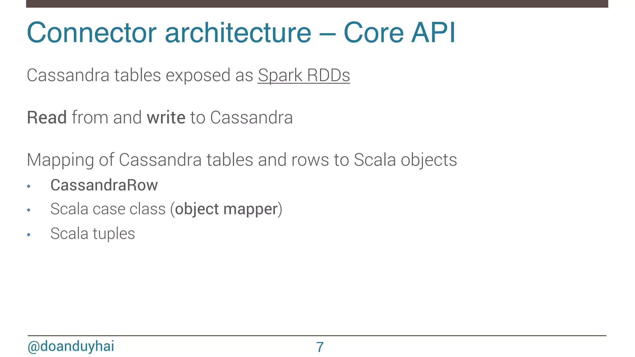 @doanduyhai Connector architecture – Core API! Cassandra tables exposed as Spark RDDs Read from and write to Cassandra Mapping of Cassandra tables and rows to Scala objects •  CassandraRow •  Scala case class (object mapper) •  Scala tuples 7 
