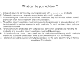 What can be pushed down?
1. Only push down no-partition key column predicates with =, >, <, >=, <= predicate
2. Only push down primary key column predicates with = or IN predicate.
3. If there are regular columns in the pushdown predicates, they should have at least one EQ
expression on an indexed column and no IN predicates.
4. All partition column predicates must be included in the predicates to be pushed down, only
the last part of the partition key can be an IN predicate. For each partition column, only one
predicate is allowed.
5. For cluster column predicates, only last predicate can be non-EQ predicate including IN
predicate, and preceding column predicates must be EQ predicates.
6. If there is only one cluster column predicate, the predicates could be any non-IN predicate.
There is no pushdown predicates if there is any OR condition or NOT IN condition.
7. We're not allowed to push down multiple predicates for the same column if any of them is
equality or IN predicate.
 