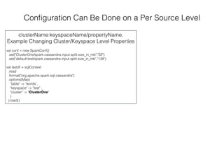 Conﬁguration Can Be Done on a Per Source Level
clusterName:keyspaceName/propertyName.
Example Changing Cluster/Keyspace Level Properties
val conf = new SparkConf()
.set("ClusterOne/spark.cassandra.input.split.size_in_mb","32")
.set("default:test/spark.cassandra.input.split.size_in_mb","128")
val lastdf = sqlContext
.read
.format("org.apache.spark.sql.cassandra")
.options(Map(
"table" -> "words",
"keyspace" -> "test" ,
"cluster" -> "ClusterOne"
)
).load()
 