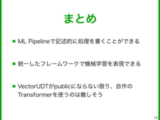 まとめ
■ ML Pipelineで記述的に処理を書くことができる
!
■ 統一したフレームワークで機械学習を表現できる
!
■ VectorUDTがpublicにならない限り、自作の
Transformerを使うのは難しそう
18
 