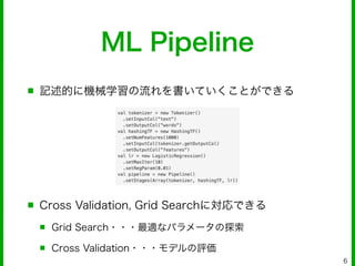 ML Pipeline
■ 記述的に機械学習の流れを書いていくことができる
!
!
!
!
■ Cross Validation, Grid Searchに対応できる
■ Grid Search・・・最適なパラメータの探索
■ Cross Validation・・・モデルの評価
6
 