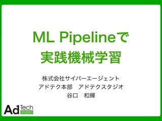 ML Pipelineで
実践機械学習
株式会社サイバーエージェント
アドテク本部 アドテクスタジオ
谷口 和輝
 