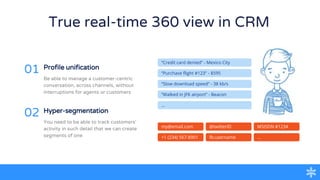 True real-time 360 view in CRM
Profile unification
01
Be able to manage a customer-centric
conversation, across channels, without
interruptions for agents or customers
Hyper-segmentation
02
You need to be able to track customers’
activity in such detail that we can create
segments of one
my@email.com
+1 (234) 567-8901
MSISDN #1234
...
@twitterID
fb:username
“Credit card denied” - Mexico City
“Purchase flight #123” - $595
“Slow download speed” - 38 kb/s
“Walked in JFK airport” - Beacon
...
 