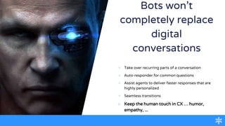 Bots won’t
completely replace
digital
conversations
○ Take over recurring parts of a conversation
○ Auto-responder for common questions
○ Assist agents to deliver faster responses that are
highly personalized
○ Seamless transitions
○ Keep the human touch in CX … humor,
empathy, ...
 