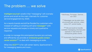 The problem … we solve
Intelligent sources* predict that “messaging” will overtake
phone and email as the main channels for customer
service/engagement by 2020.
As a results brands are/will be flooded by customers who
instead of calling or emailing will send messages** with
service requests and expect a timely and qualitative
response.
In order to manage this anticipated tsunami pro-actively
and efficiently we provide an enterprise grade contact
center solution*** to deal with messaging at scale.
What the ACD**** is for call center teams, Sparkcentral is
for messaging teams and more ...
* McKinsey, Forrester, Gartner, …
our CEO
** Messages can be plain text,
structured text, picture, video,
voice, IOT, social media, ...
*** We are build to handle
scalable messaging volumes and
operate in real-time for
enterprise grade clients
**** Automatic Call Distributor for
messaging
 
