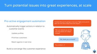 Pro-active engagement automation
Automatically trigger actions in relation to
customer events
Update profiles
Prioritize customers
Match agents in real-time
Build a concierge-like customer experience
Turn potential issues into great experiences, at scale
“It looks like you’re going to miss your flight since you’re
still a 45 min drive away from the airport...”
“We can rebook you to the
one that leaves at 5.45pm
instead”
“Ok, thank you so much!”
“No problem ;-)”
 