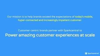 Our mission is to help brands exceed the expectations of today’s mobile,
hyper-connected and increasingly impatient customer.
Customer-centric brands partner with Sparkcentral to
Power amazing customer experiences at scale
 