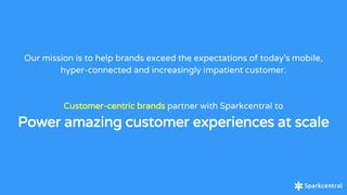 Our mission is to help brands exceed the expectations of today’s mobile,
hyper-connected and increasingly impatient customer.
Customer-centric brands partner with Sparkcentral to
Power amazing customer experiences at scale
 