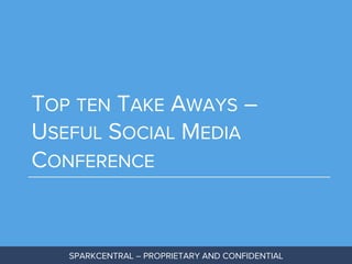 TOP TEN TAKE AWAYS –
USEFUL SOCIAL MEDIA
CONFERENCE

SPARKCENTRAL – PROPRIETARY AND CONFIDENTIAL

 