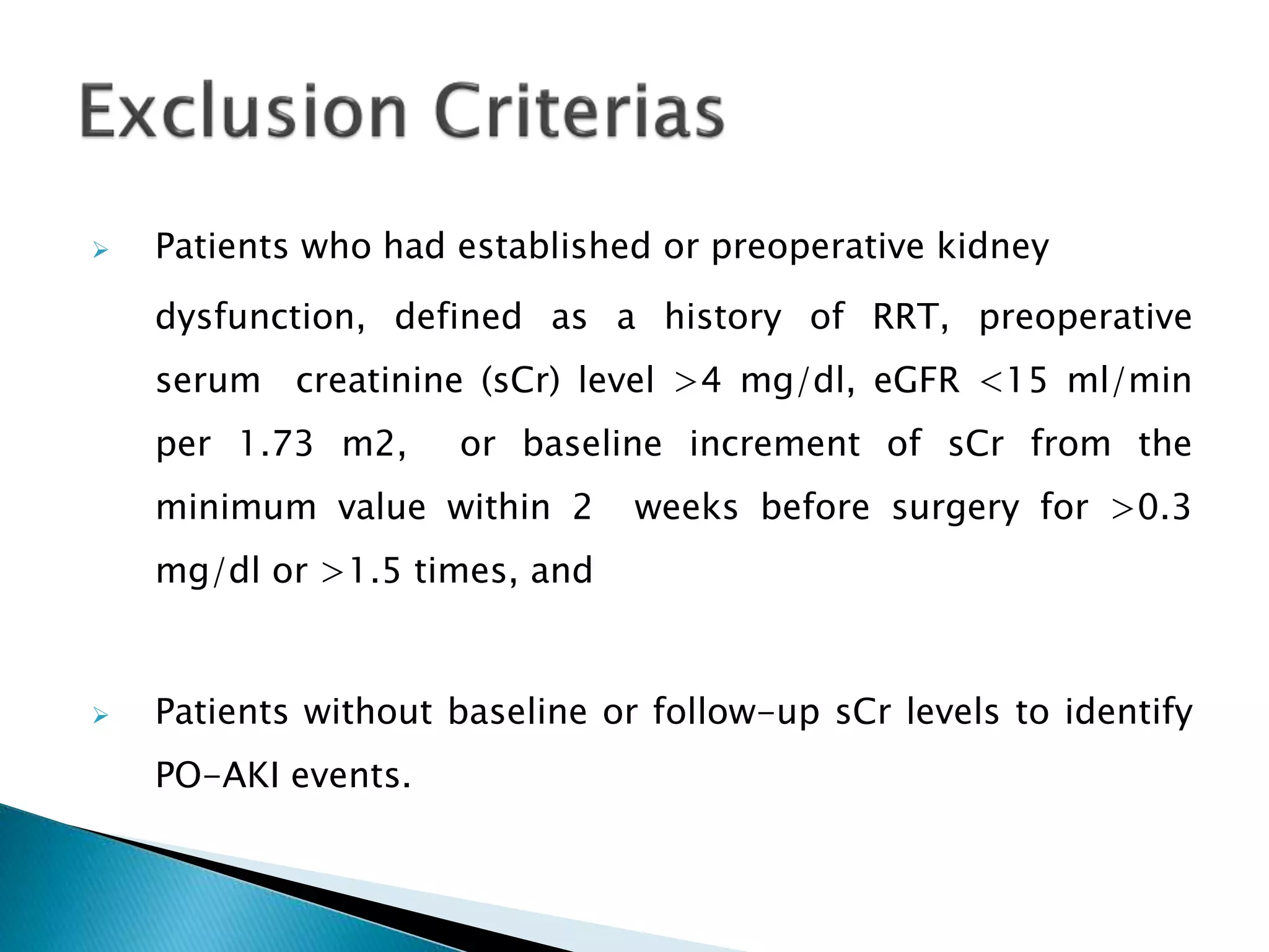  Patients who had established or preoperative kidney
dysfunction, defined as a history of RRT, preoperative
serum creatinine (sCr) level >4 mg/dl, eGFR <15 ml/min
per 1.73 m2, or baseline increment of sCr from the
minimum value within 2 weeks before surgery for >0.3
mg/dl or >1.5 times, and
 Patients without baseline or follow-up sCr levels to identify
PO-AKI events.
 