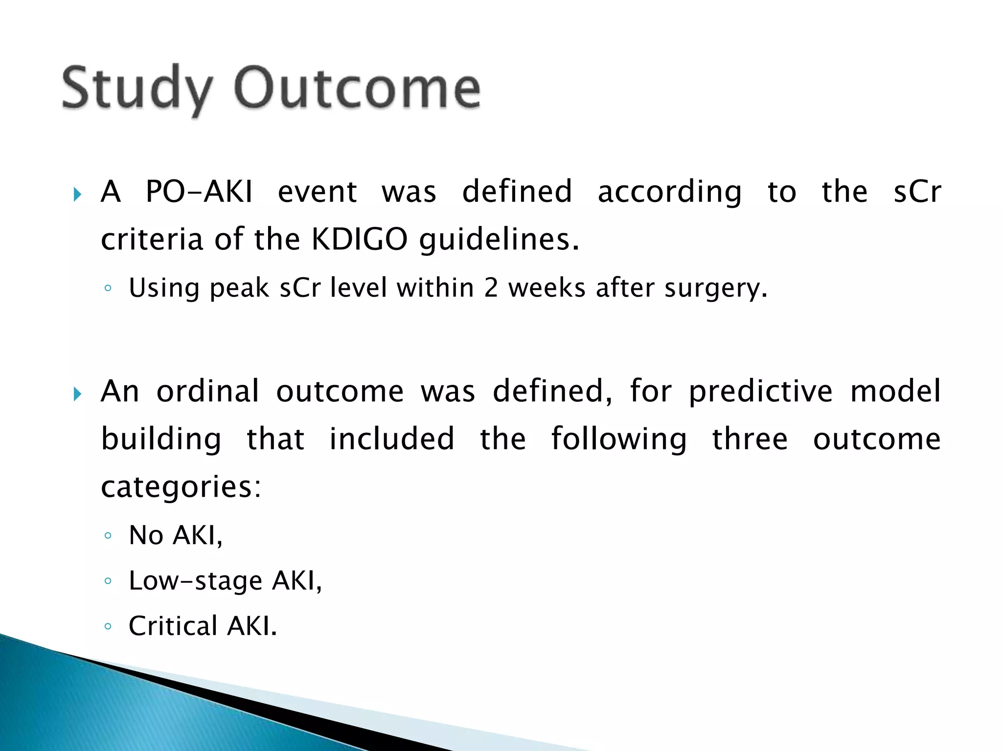  A PO-AKI event was defined according to the sCr
criteria of the KDIGO guidelines.
◦ Using peak sCr level within 2 weeks after surgery.
 An ordinal outcome was defined, for predictive model
building that included the following three outcome
categories:
◦ No AKI,
◦ Low-stage AKI,
◦ Critical AKI.
 