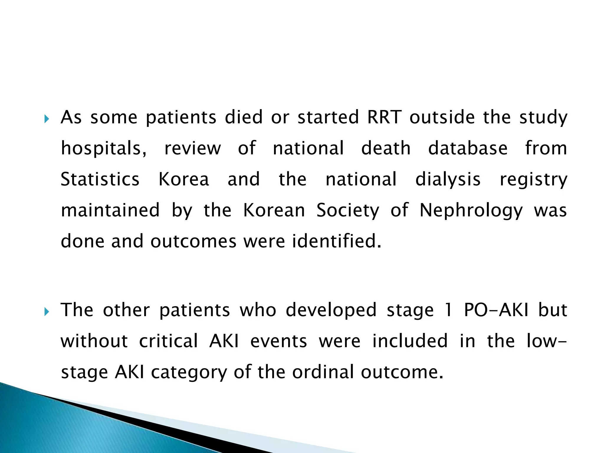  As some patients died or started RRT outside the study
hospitals, review of national death database from
Statistics Korea and the national dialysis registry
maintained by the Korean Society of Nephrology was
done and outcomes were identified.
 The other patients who developed stage 1 PO-AKI but
without critical AKI events were included in the low-
stage AKI category of the ordinal outcome.
 