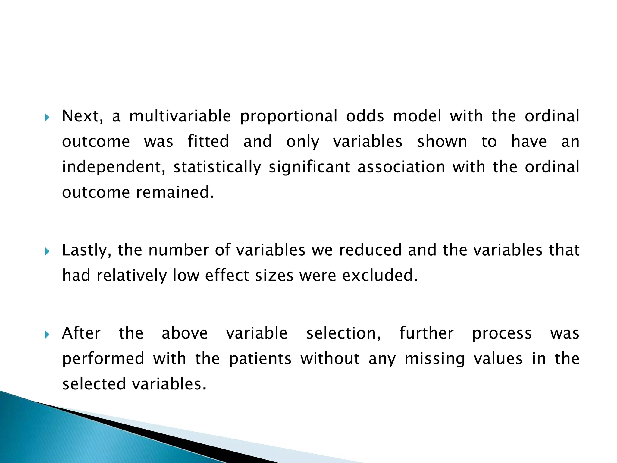  Next, a multivariable proportional odds model with the ordinal
outcome was fitted and only variables shown to have an
independent, statistically significant association with the ordinal
outcome remained.
 Lastly, the number of variables we reduced and the variables that
had relatively low effect sizes were excluded.
 After the above variable selection, further process was
performed with the patients without any missing values in the
selected variables.
 