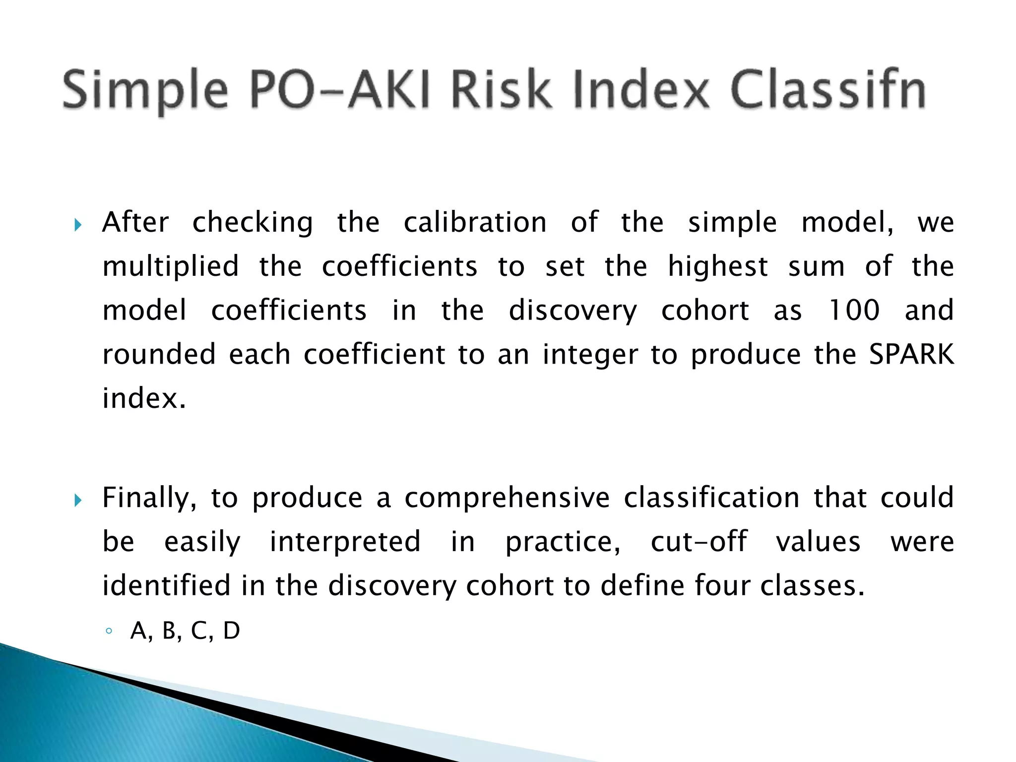  After checking the calibration of the simple model, we
multiplied the coefficients to set the highest sum of the
model coefficients in the discovery cohort as 100 and
rounded each coefficient to an integer to produce the SPARK
index.
 Finally, to produce a comprehensive classification that could
be easily interpreted in practice, cut-off values were
identified in the discovery cohort to define four classes.
◦ A, B, C, D
 
