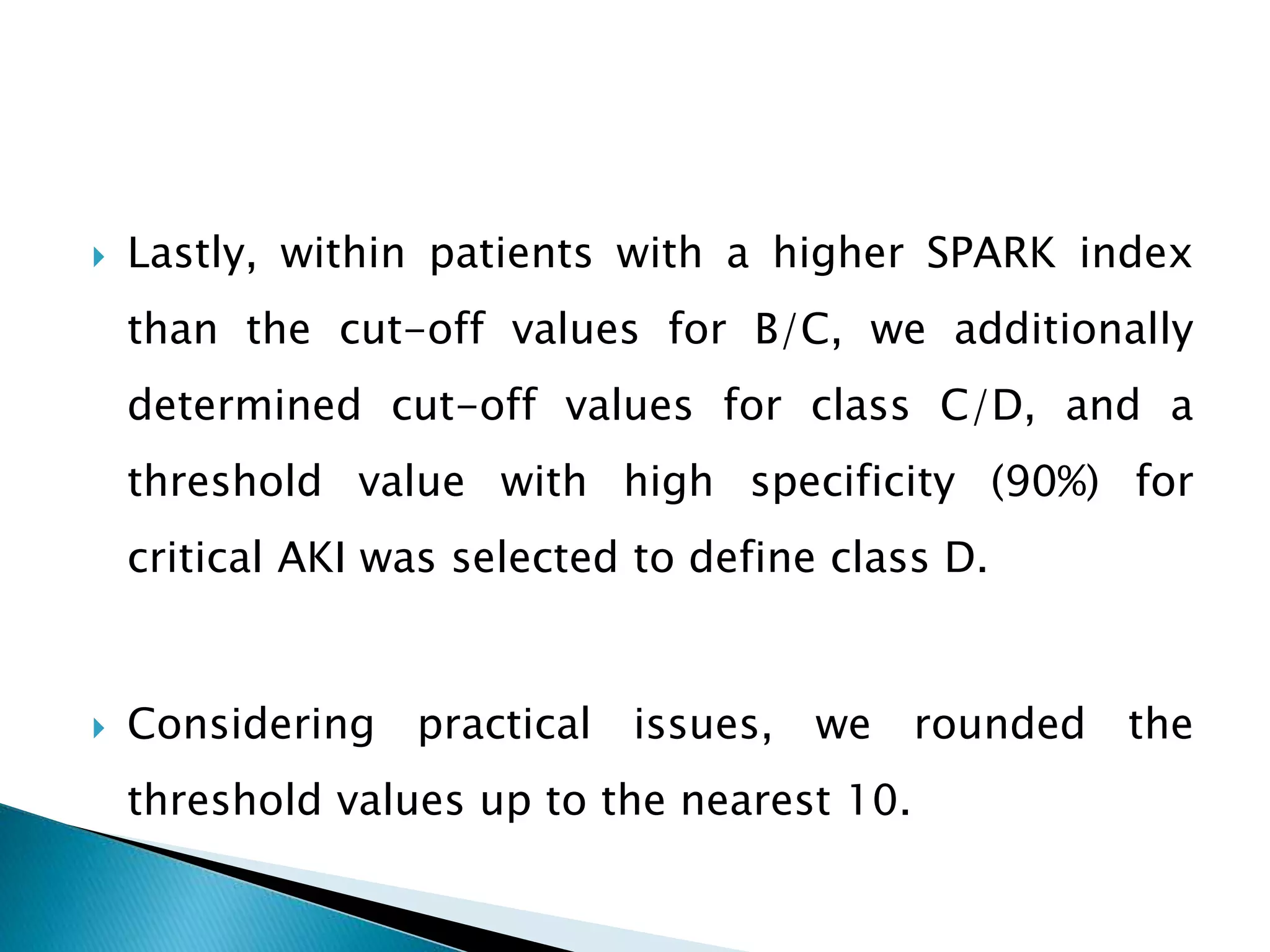  Lastly, within patients with a higher SPARK index
than the cut-off values for B/C, we additionally
determined cut-off values for class C/D, and a
threshold value with high specificity (90%) for
critical AKI was selected to define class D.
 Considering practical issues, we rounded the
threshold values up to the nearest 10.
 