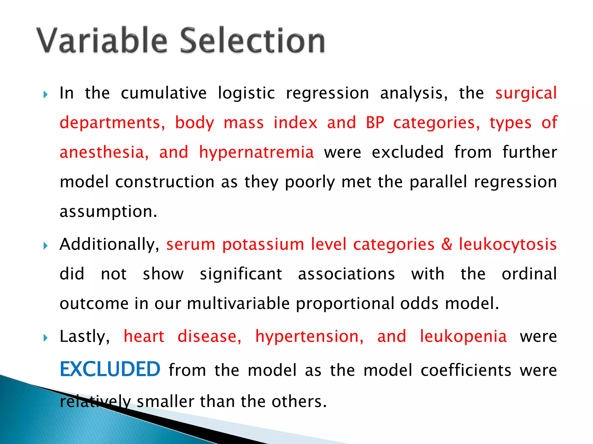  In the cumulative logistic regression analysis, the surgical
departments, body mass index and BP categories, types of
anesthesia, and hypernatremia were excluded from further
model construction as they poorly met the parallel regression
assumption.
 Additionally, serum potassium level categories & leukocytosis
did not show significant associations with the ordinal
outcome in our multivariable proportional odds model.
 Lastly, heart disease, hypertension, and leukopenia were
EXCLUDED from the model as the model coefficients were
relatively smaller than the others.
 