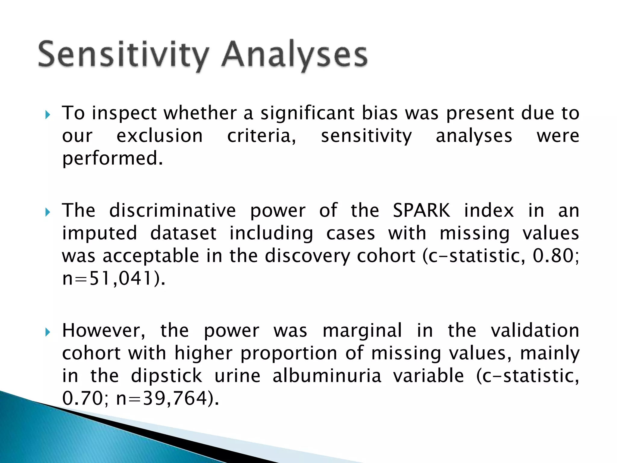  To inspect whether a significant bias was present due to
our exclusion criteria, sensitivity analyses were
performed.
 The discriminative power of the SPARK index in an
imputed dataset including cases with missing values
was acceptable in the discovery cohort (c-statistic, 0.80;
n=51,041).
 However, the power was marginal in the validation
cohort with higher proportion of missing values, mainly
in the dipstick urine albuminuria variable (c-statistic,
0.70; n=39,764).
 
