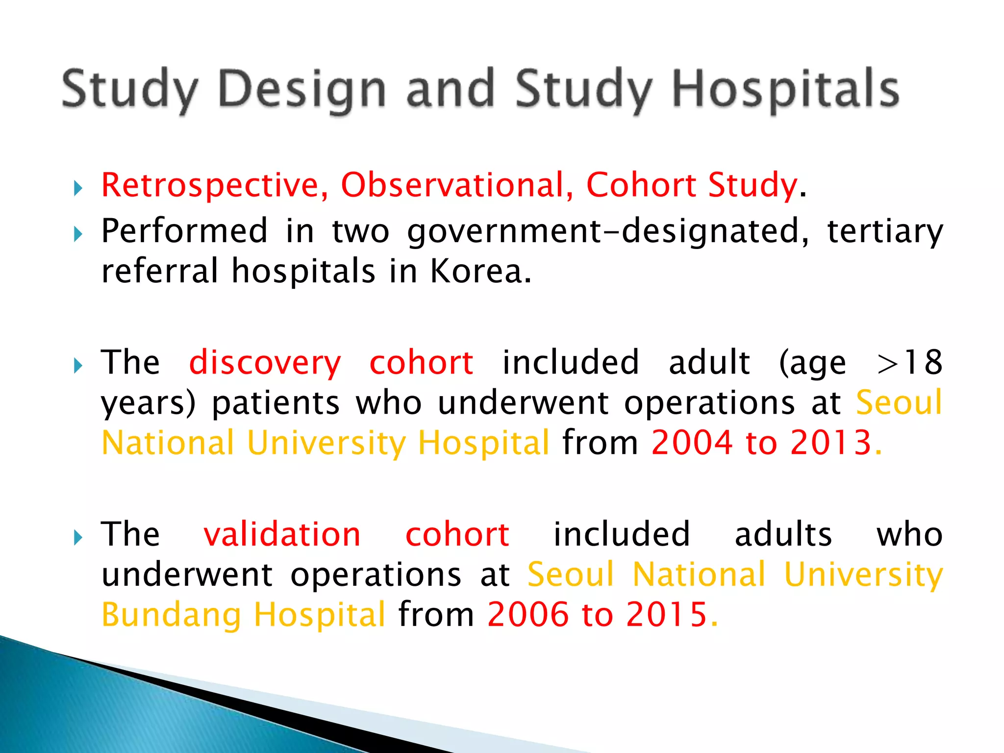  Retrospective, Observational, Cohort Study.
 Performed in two government-designated, tertiary
referral hospitals in Korea.
 The discovery cohort included adult (age >18
years) patients who underwent operations at Seoul
National University Hospital from 2004 to 2013.
 The validation cohort included adults who
underwent operations at Seoul National University
Bundang Hospital from 2006 to 2015.
 