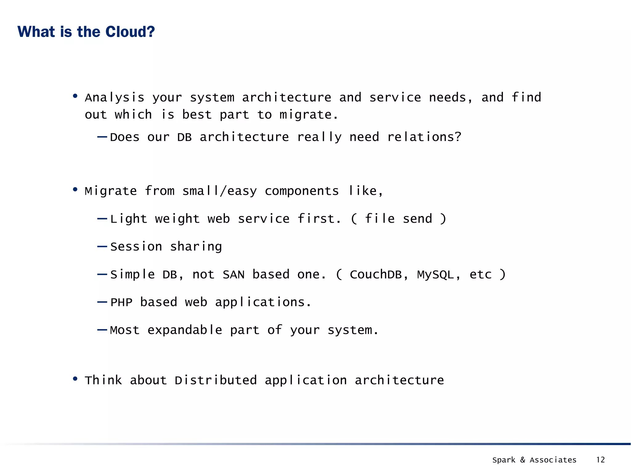 What is the Cloud?



       • Analysis your system architecture and service needs, and find
        out which is best part to migrate.
          – Does our DB architecture really need relations?


       • Migrate from small/easy components like,
          – Light weight web service first. ( file send )
          – Session sharing
          – Simple DB, not SAN based one. ( CouchDB, MySQL, etc )
          – PHP based web applications.
          – Most expandable part of your system.

       • Think about Distributed application architecture



                                                               Spark & Associates   12
 