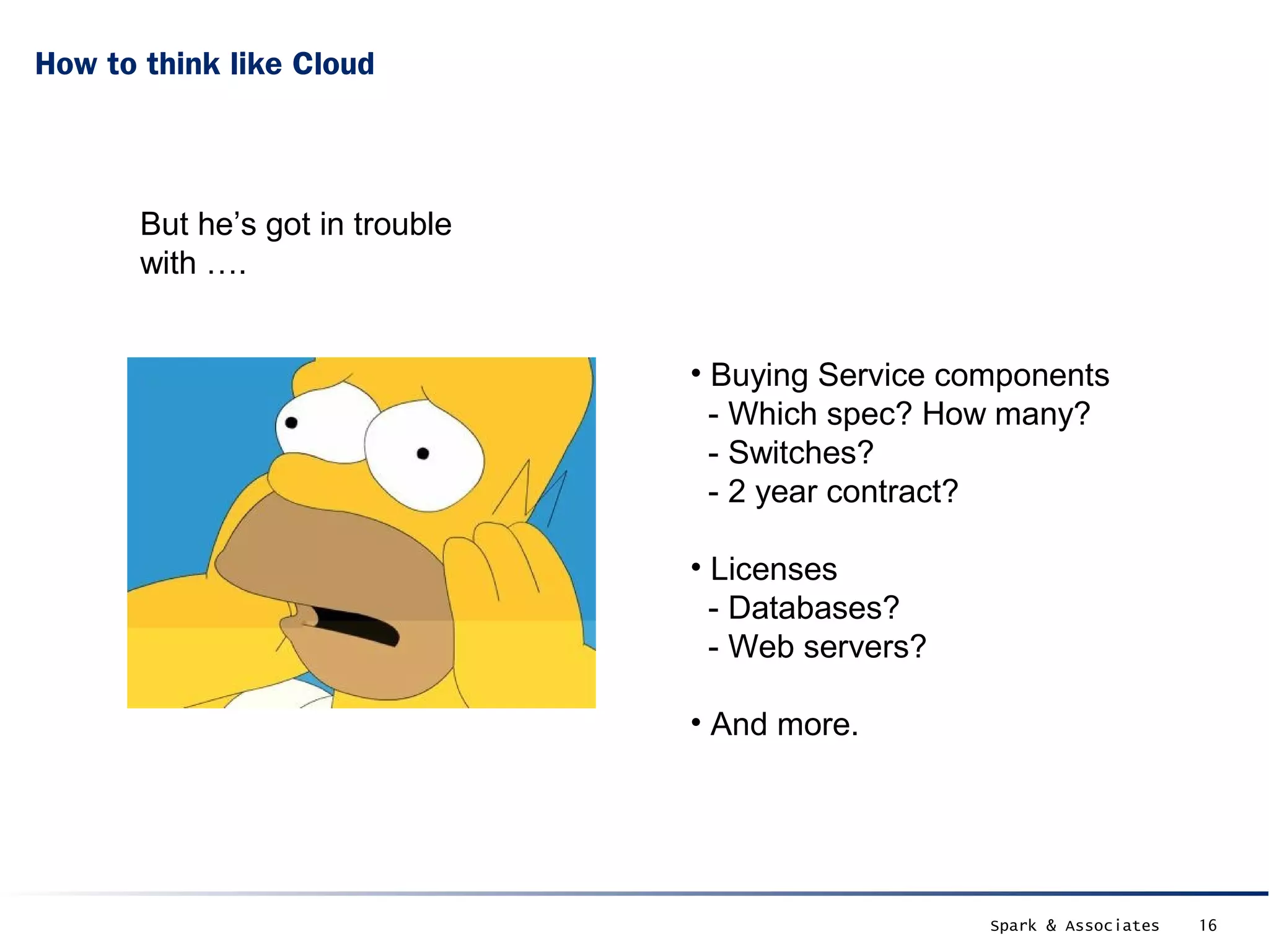 How to think like Cloud



       But he’s got in trouble
       with ….


                                 • Buying Service components
                                   - Which spec? How many?
                                   - Switches?
                                   - 2 year contract?

                                 • Licenses
                                   - Databases?
                                   - Web servers?

                                 • And more.




                                                    Spark & Associates   16
 