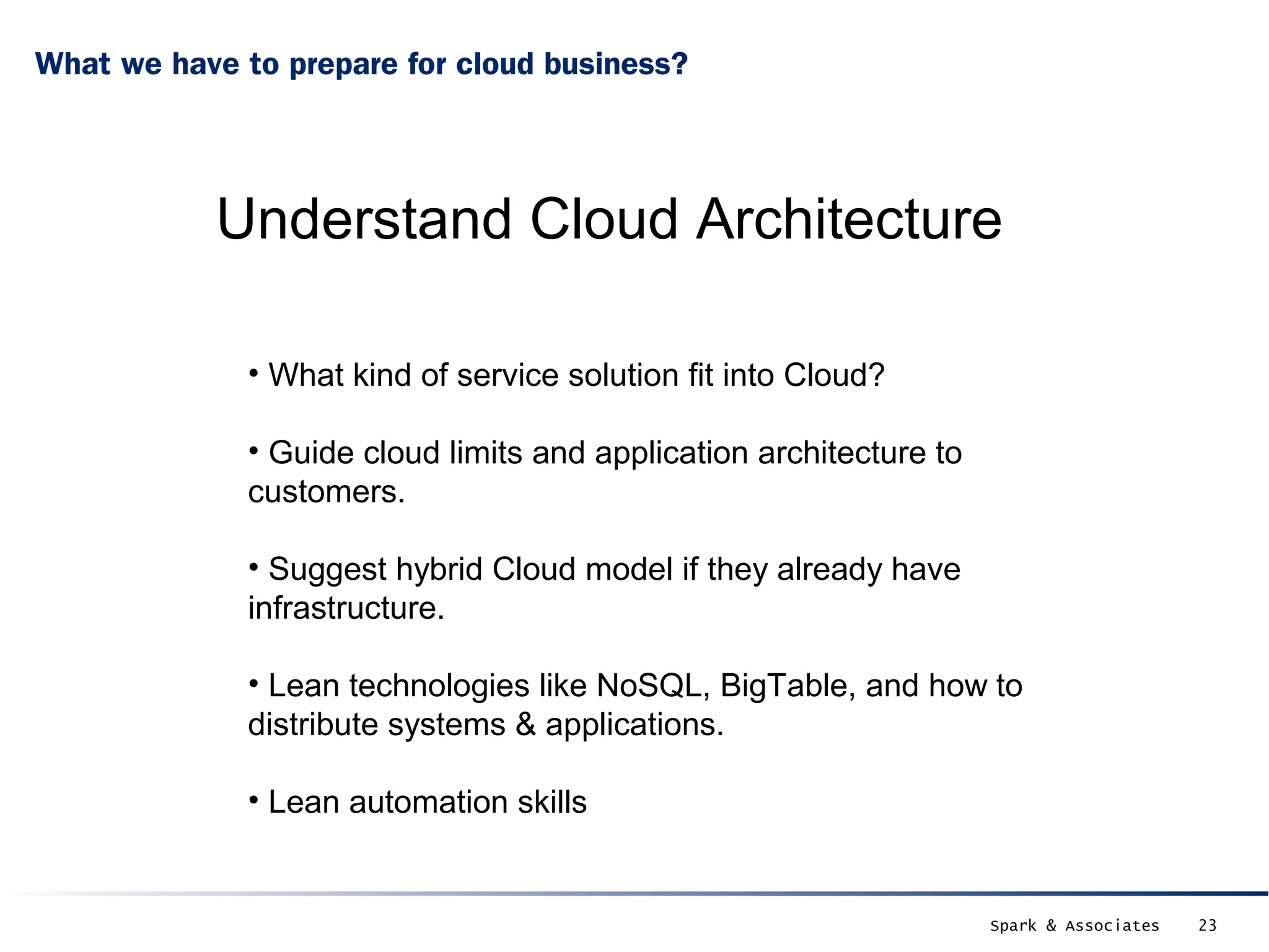 What we have to prepare for cloud business?




           Understand Cloud Architecture

              • What kind of service solution fit into Cloud?

              • Guide cloud limits and application architecture to
              customers.

              • Suggest hybrid Cloud model if they already have
              infrastructure.

              • Lean technologies like NoSQL, BigTable, and how to
              distribute systems & applications.

              • Lean automation skills


                                                                     Spark & Associates   23
 