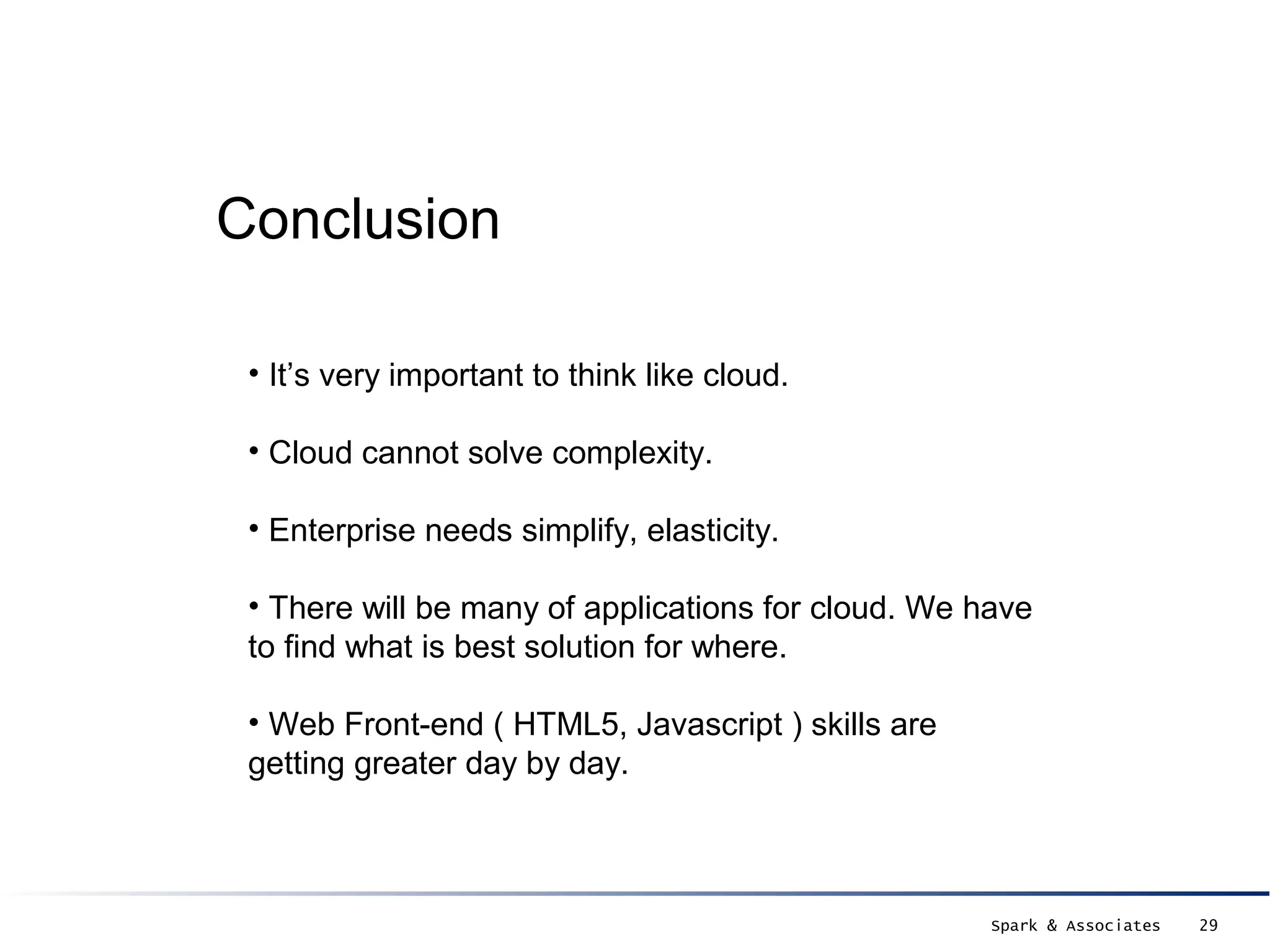 Conclusion

 • It’s very important to think like cloud.

 • Cloud cannot solve complexity.

 • Enterprise needs simplify, elasticity.

 • There will be many of applications for cloud. We have
 to find what is best solution for where.

 • Web Front-end ( HTML5, Javascript ) skills are
 getting greater day by day.



                                                     Spark & Associates   29
 