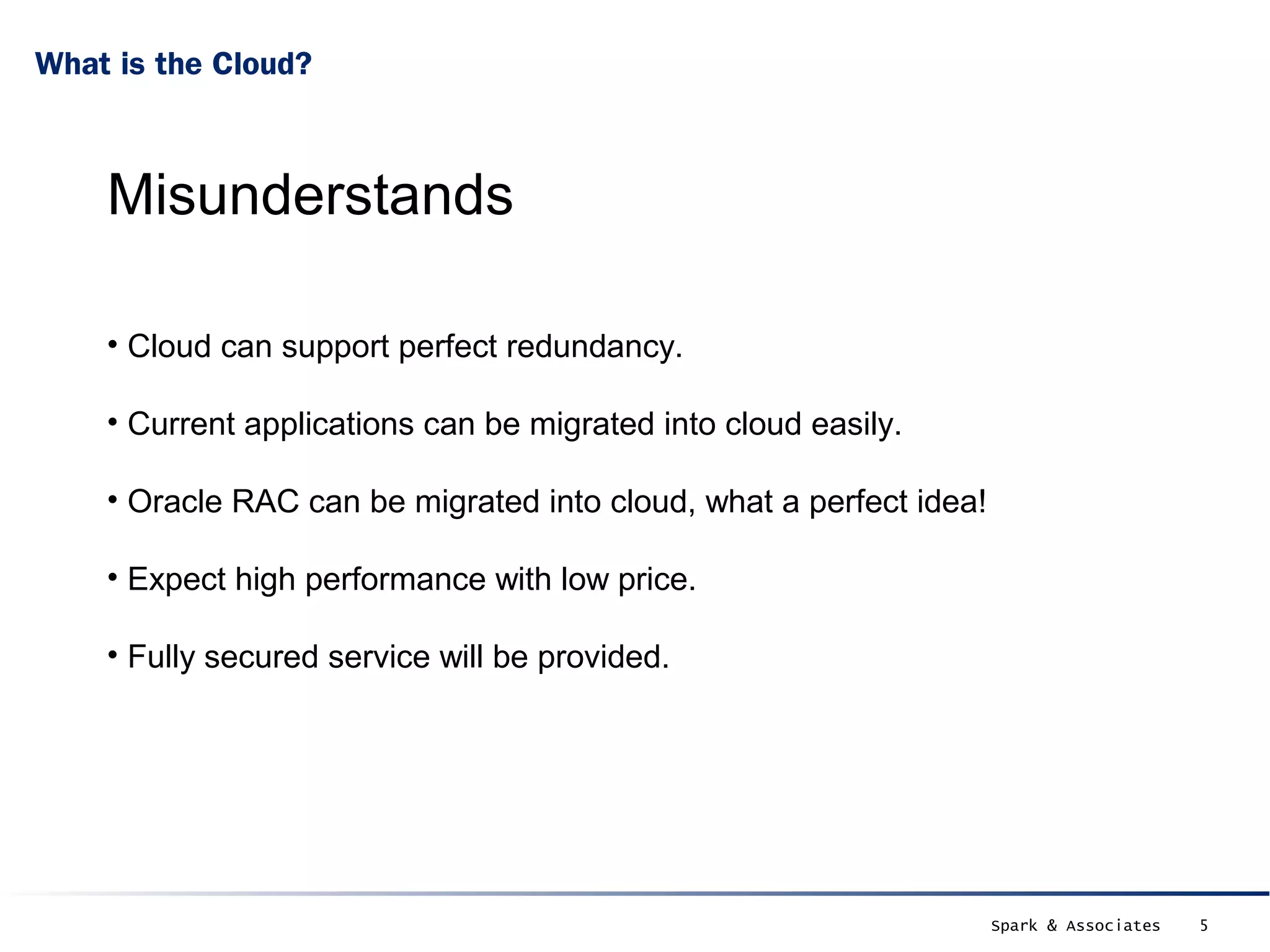 What is the Cloud?



    Misunderstands

    • Cloud can support perfect redundancy.

    • Current applications can be migrated into cloud easily.

    • Oracle RAC can be migrated into cloud, what a perfect idea!

    • Expect high performance with low price.

    • Fully secured service will be provided.




                                                                    Spark & Associates   5
 