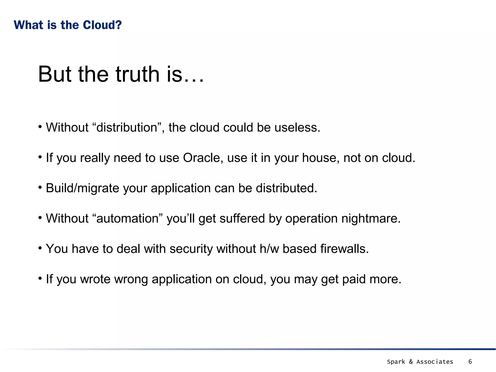 What is the Cloud?



    But the truth is…

    • Without “distribution”, the cloud could be useless.

    • If you really need to use Oracle, use it in your house, not on cloud.

    • Build/migrate your application can be distributed.

    • Without “automation” you’ll get suffered by operation nightmare.

    • You have to deal with security without h/w based firewalls.

    • If you wrote wrong application on cloud, you may get paid more.




                                                                     Spark & Associates   6
 