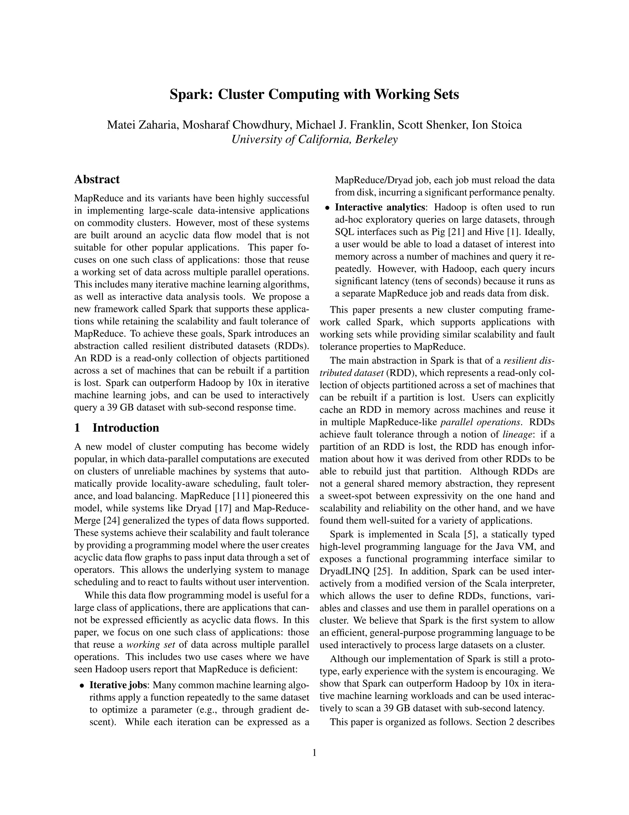 Spark: Cluster Computing with Working Sets
Matei Zaharia, Mosharaf Chowdhury, Michael J. Franklin, Scott Shenker, Ion Stoica
University of California, Berkeley
Abstract
MapReduce and its variants have been highly successful
in implementing large-scale data-intensive applications
on commodity clusters. However, most of these systems
are built around an acyclic data ﬂow model that is not
suitable for other popular applications. This paper fo-
cuses on one such class of applications: those that reuse
a working set of data across multiple parallel operations.
This includes many iterative machine learning algorithms,
as well as interactive data analysis tools. We propose a
new framework called Spark that supports these applica-
tions while retaining the scalability and fault tolerance of
MapReduce. To achieve these goals, Spark introduces an
abstraction called resilient distributed datasets (RDDs).
An RDD is a read-only collection of objects partitioned
across a set of machines that can be rebuilt if a partition
is lost. Spark can outperform Hadoop by 10x in iterative
machine learning jobs, and can be used to interactively
query a 39 GB dataset with sub-second response time.
1 Introduction
A new model of cluster computing has become widely
popular, in which data-parallel computations are executed
on clusters of unreliable machines by systems that auto-
matically provide locality-aware scheduling, fault toler-
ance, and load balancing. MapReduce [11] pioneered this
model, while systems like Dryad [17] and Map-Reduce-
Merge [24] generalized the types of data ﬂows supported.
These systems achieve their scalability and fault tolerance
by providing a programming model where the user creates
acyclic data ﬂow graphs to pass input data through a set of
operators. This allows the underlying system to manage
scheduling and to react to faults without user intervention.
While this data ﬂow programming model is useful for a
large class of applications, there are applications that can-
not be expressed efﬁciently as acyclic data ﬂows. In this
paper, we focus on one such class of applications: those
that reuse a working set of data across multiple parallel
operations. This includes two use cases where we have
seen Hadoop users report that MapReduce is deﬁcient:
• Iterative jobs: Many common machine learning algo-
rithms apply a function repeatedly to the same dataset
to optimize a parameter (e.g., through gradient de-
scent). While each iteration can be expressed as a
MapReduce/Dryad job, each job must reload the data
from disk, incurring a signiﬁcant performance penalty.
• Interactive analytics: Hadoop is often used to run
ad-hoc exploratory queries on large datasets, through
SQL interfaces such as Pig [21] and Hive [1]. Ideally,
a user would be able to load a dataset of interest into
memory across a number of machines and query it re-
peatedly. However, with Hadoop, each query incurs
signiﬁcant latency (tens of seconds) because it runs as
a separate MapReduce job and reads data from disk.
This paper presents a new cluster computing frame-
work called Spark, which supports applications with
working sets while providing similar scalability and fault
tolerance properties to MapReduce.
The main abstraction in Spark is that of a resilient dis-
tributed dataset (RDD), which represents a read-only col-
lection of objects partitioned across a set of machines that
can be rebuilt if a partition is lost. Users can explicitly
cache an RDD in memory across machines and reuse it
in multiple MapReduce-like parallel operations. RDDs
achieve fault tolerance through a notion of lineage: if a
partition of an RDD is lost, the RDD has enough infor-
mation about how it was derived from other RDDs to be
able to rebuild just that partition. Although RDDs are
not a general shared memory abstraction, they represent
a sweet-spot between expressivity on the one hand and
scalability and reliability on the other hand, and we have
found them well-suited for a variety of applications.
Spark is implemented in Scala [5], a statically typed
high-level programming language for the Java VM, and
exposes a functional programming interface similar to
DryadLINQ [25]. In addition, Spark can be used inter-
actively from a modiﬁed version of the Scala interpreter,
which allows the user to deﬁne RDDs, functions, vari-
ables and classes and use them in parallel operations on a
cluster. We believe that Spark is the ﬁrst system to allow
an efﬁcient, general-purpose programming language to be
used interactively to process large datasets on a cluster.
Although our implementation of Spark is still a proto-
type, early experience with the system is encouraging. We
show that Spark can outperform Hadoop by 10x in itera-
tive machine learning workloads and can be used interac-
tively to scan a 39 GB dataset with sub-second latency.
This paper is organized as follows. Section 2 describes
1
 