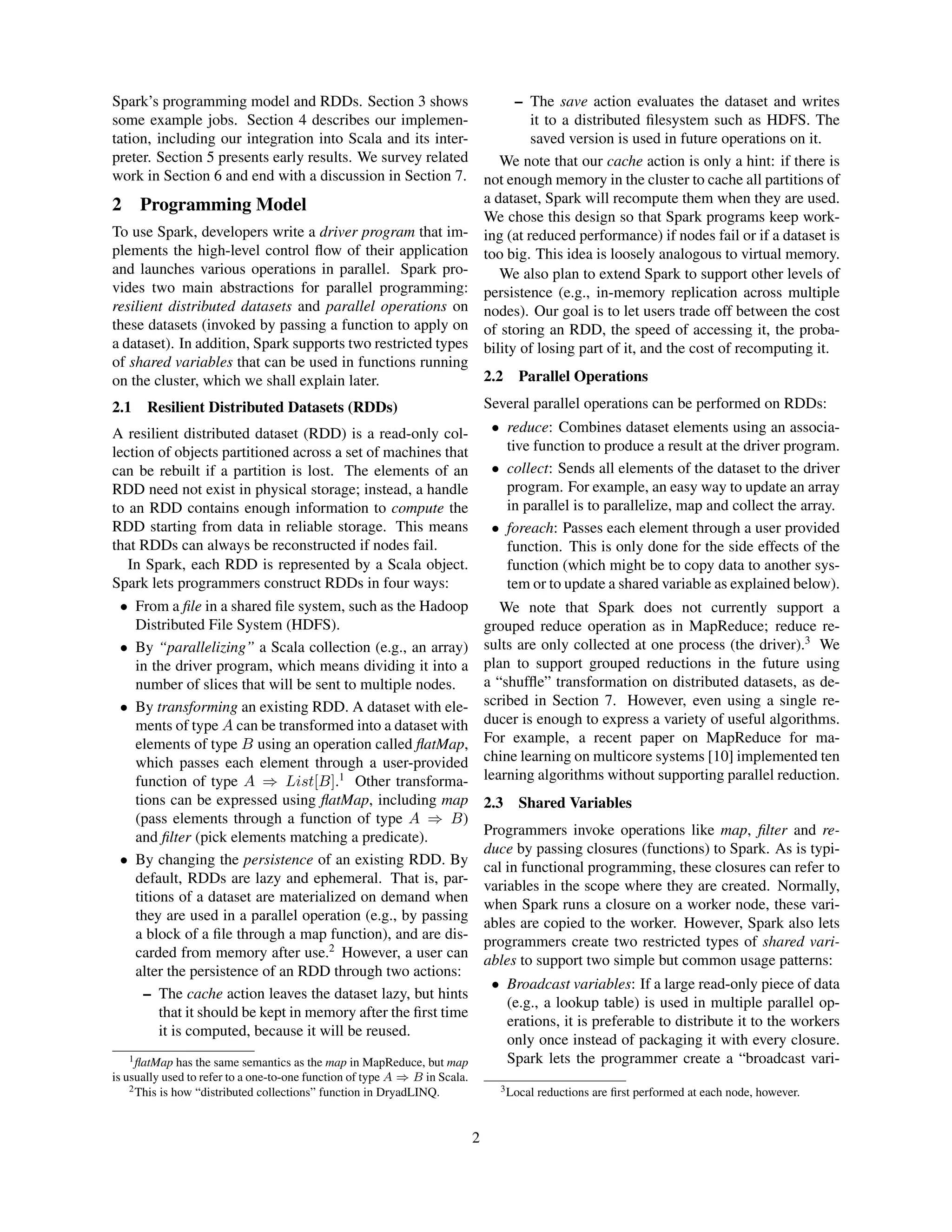 Spark’s programming model and RDDs. Section 3 shows
some example jobs. Section 4 describes our implemen-
tation, including our integration into Scala and its inter-
preter. Section 5 presents early results. We survey related
work in Section 6 and end with a discussion in Section 7.
2 Programming Model
To use Spark, developers write a driver program that im-
plements the high-level control ﬂow of their application
and launches various operations in parallel. Spark pro-
vides two main abstractions for parallel programming:
resilient distributed datasets and parallel operations on
these datasets (invoked by passing a function to apply on
a dataset). In addition, Spark supports two restricted types
of shared variables that can be used in functions running
on the cluster, which we shall explain later.
2.1 Resilient Distributed Datasets (RDDs)
A resilient distributed dataset (RDD) is a read-only col-
lection of objects partitioned across a set of machines that
can be rebuilt if a partition is lost. The elements of an
RDD need not exist in physical storage; instead, a handle
to an RDD contains enough information to compute the
RDD starting from data in reliable storage. This means
that RDDs can always be reconstructed if nodes fail.
In Spark, each RDD is represented by a Scala object.
Spark lets programmers construct RDDs in four ways:
• From a ﬁle in a shared ﬁle system, such as the Hadoop
Distributed File System (HDFS).
• By “parallelizing” a Scala collection (e.g., an array)
in the driver program, which means dividing it into a
number of slices that will be sent to multiple nodes.
• By transforming an existing RDD. A dataset with ele-
ments of type A can be transformed into a dataset with
elements of type B using an operation called ﬂatMap,
which passes each element through a user-provided
function of type A ⇒ List[B].1
Other transforma-
tions can be expressed using ﬂatMap, including map
(pass elements through a function of type A ⇒ B)
and ﬁlter (pick elements matching a predicate).
• By changing the persistence of an existing RDD. By
default, RDDs are lazy and ephemeral. That is, par-
titions of a dataset are materialized on demand when
they are used in a parallel operation (e.g., by passing
a block of a ﬁle through a map function), and are dis-
carded from memory after use.2
However, a user can
alter the persistence of an RDD through two actions:
– The cache action leaves the dataset lazy, but hints
that it should be kept in memory after the ﬁrst time
it is computed, because it will be reused.
1ﬂatMap has the same semantics as the map in MapReduce, but map
is usually used to refer to a one-to-one function of type A ⇒ B in Scala.
2This is how “distributed collections” function in DryadLINQ.
– The save action evaluates the dataset and writes
it to a distributed ﬁlesystem such as HDFS. The
saved version is used in future operations on it.
We note that our cache action is only a hint: if there is
not enough memory in the cluster to cache all partitions of
a dataset, Spark will recompute them when they are used.
We chose this design so that Spark programs keep work-
ing (at reduced performance) if nodes fail or if a dataset is
too big. This idea is loosely analogous to virtual memory.
We also plan to extend Spark to support other levels of
persistence (e.g., in-memory replication across multiple
nodes). Our goal is to let users trade off between the cost
of storing an RDD, the speed of accessing it, the proba-
bility of losing part of it, and the cost of recomputing it.
2.2 Parallel Operations
Several parallel operations can be performed on RDDs:
• reduce: Combines dataset elements using an associa-
tive function to produce a result at the driver program.
• collect: Sends all elements of the dataset to the driver
program. For example, an easy way to update an array
in parallel is to parallelize, map and collect the array.
• foreach: Passes each element through a user provided
function. This is only done for the side effects of the
function (which might be to copy data to another sys-
tem or to update a shared variable as explained below).
We note that Spark does not currently support a
grouped reduce operation as in MapReduce; reduce re-
sults are only collected at one process (the driver).3
We
plan to support grouped reductions in the future using
a “shufﬂe” transformation on distributed datasets, as de-
scribed in Section 7. However, even using a single re-
ducer is enough to express a variety of useful algorithms.
For example, a recent paper on MapReduce for ma-
chine learning on multicore systems [10] implemented ten
learning algorithms without supporting parallel reduction.
2.3 Shared Variables
Programmers invoke operations like map, ﬁlter and re-
duce by passing closures (functions) to Spark. As is typi-
cal in functional programming, these closures can refer to
variables in the scope where they are created. Normally,
when Spark runs a closure on a worker node, these vari-
ables are copied to the worker. However, Spark also lets
programmers create two restricted types of shared vari-
ables to support two simple but common usage patterns:
• Broadcast variables: If a large read-only piece of data
(e.g., a lookup table) is used in multiple parallel op-
erations, it is preferable to distribute it to the workers
only once instead of packaging it with every closure.
Spark lets the programmer create a “broadcast vari-
3Local reductions are ﬁrst performed at each node, however.
2
 