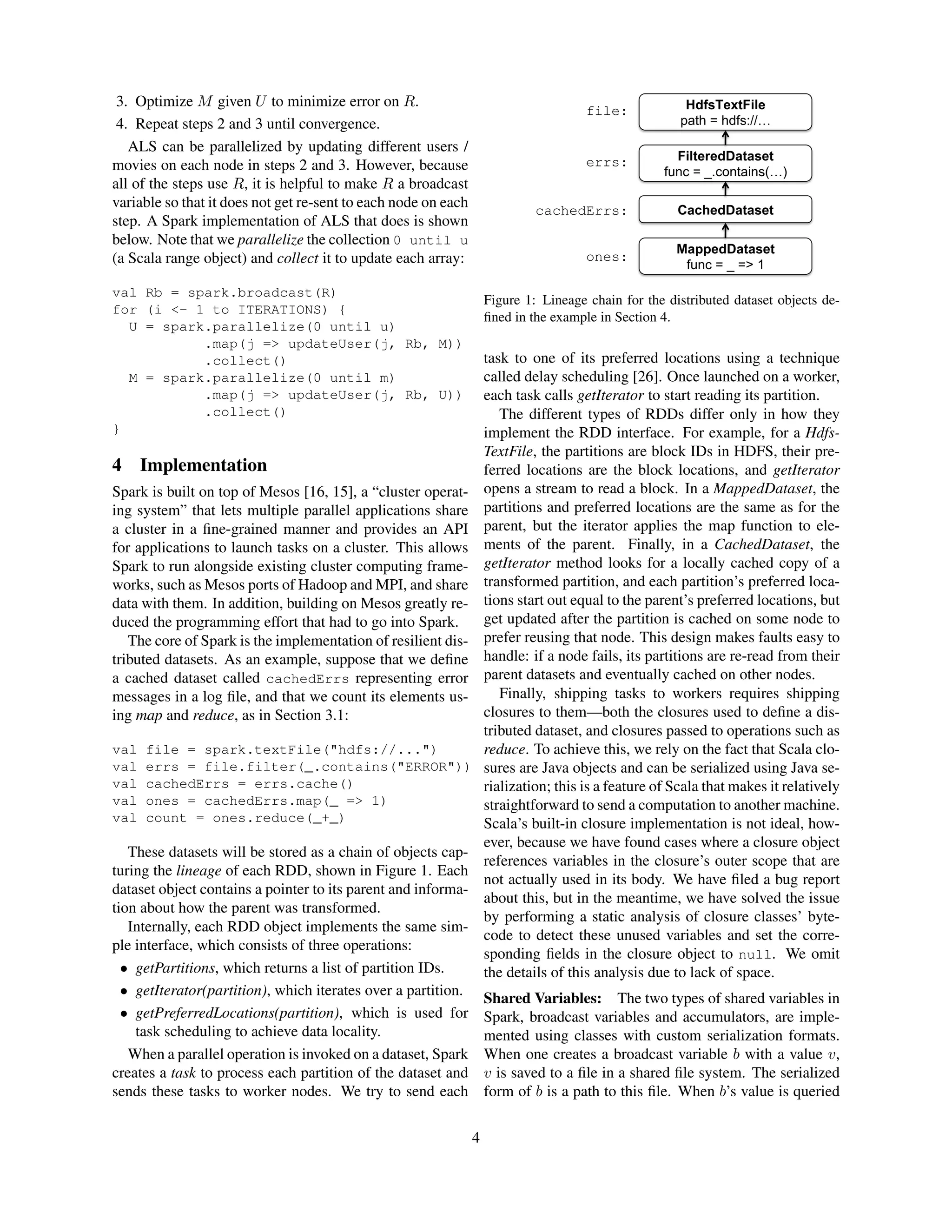 3. Optimize M given U to minimize error on R.
4. Repeat steps 2 and 3 until convergence.
ALS can be parallelized by updating different users /
movies on each node in steps 2 and 3. However, because
all of the steps use R, it is helpful to make R a broadcast
variable so that it does not get re-sent to each node on each
step. A Spark implementation of ALS that does is shown
below. Note that we parallelize the collection 0 until u
(a Scala range object) and collect it to update each array:
val Rb = spark.broadcast(R)
for (i <- 1 to ITERATIONS) {
U = spark.parallelize(0 until u)
.map(j => updateUser(j, Rb, M))
.collect()
M = spark.parallelize(0 until m)
.map(j => updateUser(j, Rb, U))
.collect()
}
4 Implementation
Spark is built on top of Mesos [16, 15], a “cluster operat-
ing system” that lets multiple parallel applications share
a cluster in a ﬁne-grained manner and provides an API
for applications to launch tasks on a cluster. This allows
Spark to run alongside existing cluster computing frame-
works, such as Mesos ports of Hadoop and MPI, and share
data with them. In addition, building on Mesos greatly re-
duced the programming effort that had to go into Spark.
The core of Spark is the implementation of resilient dis-
tributed datasets. As an example, suppose that we deﬁne
a cached dataset called cachedErrs representing error
messages in a log ﬁle, and that we count its elements us-
ing map and reduce, as in Section 3.1:
val file = spark.textFile("hdfs://...")
val errs = file.filter(_.contains("ERROR"))
val cachedErrs = errs.cache()
val ones = cachedErrs.map(_ => 1)
val count = ones.reduce(_+_)
These datasets will be stored as a chain of objects cap-
turing the lineage of each RDD, shown in Figure 1. Each
dataset object contains a pointer to its parent and informa-
tion about how the parent was transformed.
Internally, each RDD object implements the same sim-
ple interface, which consists of three operations:
• getPartitions, which returns a list of partition IDs.
• getIterator(partition), which iterates over a partition.
• getPreferredLocations(partition), which is used for
task scheduling to achieve data locality.
When a parallel operation is invoked on a dataset, Spark
creates a task to process each partition of the dataset and
sends these tasks to worker nodes. We try to send each
HdfsTextFile
path = hdfs://…
file:
FilteredDataset
func = _.contains(…)
errs:
CachedDatasetcachedErrs:
MappedDataset
func = _ => 1
ones:
Figure 1: Lineage chain for the distributed dataset objects de-
ﬁned in the example in Section 4.
task to one of its preferred locations using a technique
called delay scheduling [26]. Once launched on a worker,
each task calls getIterator to start reading its partition.
The different types of RDDs differ only in how they
implement the RDD interface. For example, for a Hdfs-
TextFile, the partitions are block IDs in HDFS, their pre-
ferred locations are the block locations, and getIterator
opens a stream to read a block. In a MappedDataset, the
partitions and preferred locations are the same as for the
parent, but the iterator applies the map function to ele-
ments of the parent. Finally, in a CachedDataset, the
getIterator method looks for a locally cached copy of a
transformed partition, and each partition’s preferred loca-
tions start out equal to the parent’s preferred locations, but
get updated after the partition is cached on some node to
prefer reusing that node. This design makes faults easy to
handle: if a node fails, its partitions are re-read from their
parent datasets and eventually cached on other nodes.
Finally, shipping tasks to workers requires shipping
closures to them—both the closures used to deﬁne a dis-
tributed dataset, and closures passed to operations such as
reduce. To achieve this, we rely on the fact that Scala clo-
sures are Java objects and can be serialized using Java se-
rialization; this is a feature of Scala that makes it relatively
straightforward to send a computation to another machine.
Scala’s built-in closure implementation is not ideal, how-
ever, because we have found cases where a closure object
references variables in the closure’s outer scope that are
not actually used in its body. We have ﬁled a bug report
about this, but in the meantime, we have solved the issue
by performing a static analysis of closure classes’ byte-
code to detect these unused variables and set the corre-
sponding ﬁelds in the closure object to null. We omit
the details of this analysis due to lack of space.
Shared Variables: The two types of shared variables in
Spark, broadcast variables and accumulators, are imple-
mented using classes with custom serialization formats.
When one creates a broadcast variable b with a value v,
v is saved to a ﬁle in a shared ﬁle system. The serialized
form of b is a path to this ﬁle. When b’s value is queried
4
 