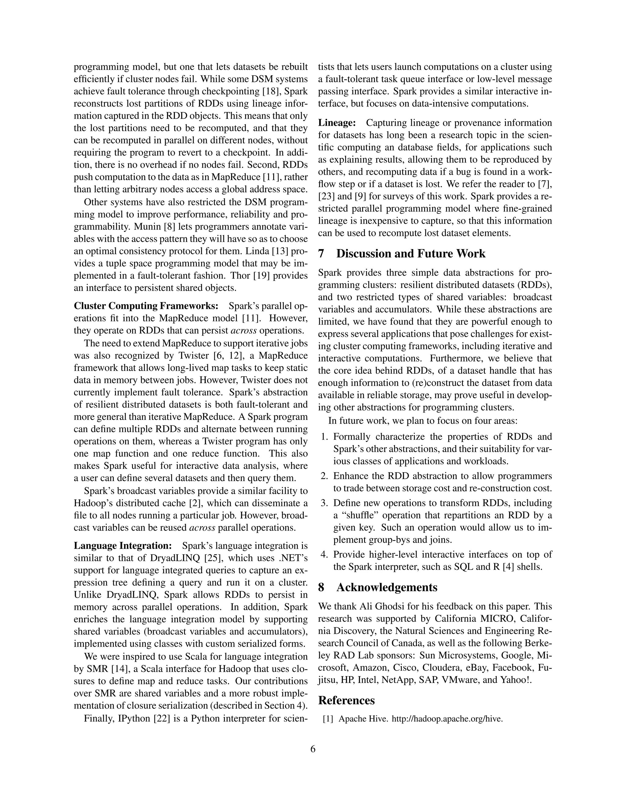programming model, but one that lets datasets be rebuilt
efﬁciently if cluster nodes fail. While some DSM systems
achieve fault tolerance through checkpointing [18], Spark
reconstructs lost partitions of RDDs using lineage infor-
mation captured in the RDD objects. This means that only
the lost partitions need to be recomputed, and that they
can be recomputed in parallel on different nodes, without
requiring the program to revert to a checkpoint. In addi-
tion, there is no overhead if no nodes fail. Second, RDDs
push computation to the data as in MapReduce [11], rather
than letting arbitrary nodes access a global address space.
Other systems have also restricted the DSM program-
ming model to improve performance, reliability and pro-
grammability. Munin [8] lets programmers annotate vari-
ables with the access pattern they will have so as to choose
an optimal consistency protocol for them. Linda [13] pro-
vides a tuple space programming model that may be im-
plemented in a fault-tolerant fashion. Thor [19] provides
an interface to persistent shared objects.
Cluster Computing Frameworks: Spark’s parallel op-
erations ﬁt into the MapReduce model [11]. However,
they operate on RDDs that can persist across operations.
The need to extend MapReduce to support iterative jobs
was also recognized by Twister [6, 12], a MapReduce
framework that allows long-lived map tasks to keep static
data in memory between jobs. However, Twister does not
currently implement fault tolerance. Spark’s abstraction
of resilient distributed datasets is both fault-tolerant and
more general than iterative MapReduce. A Spark program
can deﬁne multiple RDDs and alternate between running
operations on them, whereas a Twister program has only
one map function and one reduce function. This also
makes Spark useful for interactive data analysis, where
a user can deﬁne several datasets and then query them.
Spark’s broadcast variables provide a similar facility to
Hadoop’s distributed cache [2], which can disseminate a
ﬁle to all nodes running a particular job. However, broad-
cast variables can be reused across parallel operations.
Language Integration: Spark’s language integration is
similar to that of DryadLINQ [25], which uses .NET’s
support for language integrated queries to capture an ex-
pression tree deﬁning a query and run it on a cluster.
Unlike DryadLINQ, Spark allows RDDs to persist in
memory across parallel operations. In addition, Spark
enriches the language integration model by supporting
shared variables (broadcast variables and accumulators),
implemented using classes with custom serialized forms.
We were inspired to use Scala for language integration
by SMR [14], a Scala interface for Hadoop that uses clo-
sures to deﬁne map and reduce tasks. Our contributions
over SMR are shared variables and a more robust imple-
mentation of closure serialization (described in Section 4).
Finally, IPython [22] is a Python interpreter for scien-
tists that lets users launch computations on a cluster using
a fault-tolerant task queue interface or low-level message
passing interface. Spark provides a similar interactive in-
terface, but focuses on data-intensive computations.
Lineage: Capturing lineage or provenance information
for datasets has long been a research topic in the scien-
tiﬁc computing an database ﬁelds, for applications such
as explaining results, allowing them to be reproduced by
others, and recomputing data if a bug is found in a work-
ﬂow step or if a dataset is lost. We refer the reader to [7],
[23] and [9] for surveys of this work. Spark provides a re-
stricted parallel programming model where ﬁne-grained
lineage is inexpensive to capture, so that this information
can be used to recompute lost dataset elements.
7 Discussion and Future Work
Spark provides three simple data abstractions for pro-
gramming clusters: resilient distributed datasets (RDDs),
and two restricted types of shared variables: broadcast
variables and accumulators. While these abstractions are
limited, we have found that they are powerful enough to
express several applications that pose challenges for exist-
ing cluster computing frameworks, including iterative and
interactive computations. Furthermore, we believe that
the core idea behind RDDs, of a dataset handle that has
enough information to (re)construct the dataset from data
available in reliable storage, may prove useful in develop-
ing other abstractions for programming clusters.
In future work, we plan to focus on four areas:
1. Formally characterize the properties of RDDs and
Spark’s other abstractions, and their suitability for var-
ious classes of applications and workloads.
2. Enhance the RDD abstraction to allow programmers
to trade between storage cost and re-construction cost.
3. Deﬁne new operations to transform RDDs, including
a “shufﬂe” operation that repartitions an RDD by a
given key. Such an operation would allow us to im-
plement group-bys and joins.
4. Provide higher-level interactive interfaces on top of
the Spark interpreter, such as SQL and R [4] shells.
8 Acknowledgements
We thank Ali Ghodsi for his feedback on this paper. This
research was supported by California MICRO, Califor-
nia Discovery, the Natural Sciences and Engineering Re-
search Council of Canada, as well as the following Berke-
ley RAD Lab sponsors: Sun Microsystems, Google, Mi-
crosoft, Amazon, Cisco, Cloudera, eBay, Facebook, Fu-
jitsu, HP, Intel, NetApp, SAP, VMware, and Yahoo!.
References
[1] Apache Hive. http://hadoop.apache.org/hive.
6
 