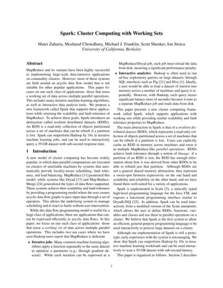 Spark: Cluster Computing with Working Sets
Matei Zaharia, Mosharaf Chowdhury, Michael J. Franklin, Scott Shenker, Ion Stoica
University of California, Berkeley
Abstract
MapReduce and its variants have been highly successful
in implementing large-scale data-intensive applications
on commodity clusters. However, most of these systems
are built around an acyclic data ﬂow model that is not
suitable for other popular applications. This paper fo-
cuses on one such class of applications: those that reuse
a working set of data across multiple parallel operations.
This includes many iterative machine learning algorithms,
as well as interactive data analysis tools. We propose a
new framework called Spark that supports these applica-
tions while retaining the scalability and fault tolerance of
MapReduce. To achieve these goals, Spark introduces an
abstraction called resilient distributed datasets (RDDs).
An RDD is a read-only collection of objects partitioned
across a set of machines that can be rebuilt if a partition
is lost. Spark can outperform Hadoop by 10x in iterative
machine learning jobs, and can be used to interactively
query a 39 GB dataset with sub-second response time.
1 Introduction
A new model of cluster computing has become widely
popular, in which data-parallel computations are executed
on clusters of unreliable machines by systems that auto-
matically provide locality-aware scheduling, fault toler-
ance, and load balancing. MapReduce [11] pioneered this
model, while systems like Dryad [17] and Map-Reduce-
Merge [24] generalized the types of data ﬂows supported.
These systems achieve their scalability and fault tolerance
by providing a programming model where the user creates
acyclic data ﬂow graphs to pass input data through a set of
operators. This allows the underlying system to manage
scheduling and to react to faults without user intervention.
While this data ﬂow programming model is useful for a
large class of applications, there are applications that can-
not be expressed efﬁciently as acyclic data ﬂows. In this
paper, we focus on one such class of applications: those
that reuse a working set of data across multiple parallel
operations. This includes two use cases where we have
seen Hadoop users report that MapReduce is deﬁcient:
• Iterative jobs: Many common machine learning algo-
rithms apply a function repeatedly to the same dataset
to optimize a parameter (e.g., through gradient de-
scent). While each iteration can be expressed as a
MapReduce/Dryad job, each job must reload the data
from disk, incurring a signiﬁcant performance penalty.
• Interactive analytics: Hadoop is often used to run
ad-hoc exploratory queries on large datasets, through
SQL interfaces such as Pig [21] and Hive [1]. Ideally,
a user would be able to load a dataset of interest into
memory across a number of machines and query it re-
peatedly. However, with Hadoop, each query incurs
signiﬁcant latency (tens of seconds) because it runs as
a separate MapReduce job and reads data from disk.
This paper presents a new cluster computing frame-
work called Spark, which supports applications with
working sets while providing similar scalability and fault
tolerance properties to MapReduce.
The main abstraction in Spark is that of a resilient dis-
tributed dataset (RDD), which represents a read-only col-
lection of objects partitioned across a set of machines that
can be rebuilt if a partition is lost. Users can explicitly
cache an RDD in memory across machines and reuse it
in multiple MapReduce-like parallel operations. RDDs
achieve fault tolerance through a notion of lineage: if a
partition of an RDD is lost, the RDD has enough infor-
mation about how it was derived from other RDDs to be
able to rebuild just that partition. Although RDDs are
not a general shared memory abstraction, they represent
a sweet-spot between expressivity on the one hand and
scalability and reliability on the other hand, and we have
found them well-suited for a variety of applications.
Spark is implemented in Scala [5], a statically typed
high-level programming language for the Java VM, and
exposes a functional programming interface similar to
DryadLINQ [25]. In addition, Spark can be used inter-
actively from a modiﬁed version of the Scala interpreter,
which allows the user to deﬁne RDDs, functions, vari-
ables and classes and use them in parallel operations on a
cluster. We believe that Spark is the ﬁrst system to allow
an efﬁcient, general-purpose programming language to be
used interactively to process large datasets on a cluster.
Although our implementation of Spark is still a proto-
type, early experience with the system is encouraging. We
show that Spark can outperform Hadoop by 10x in itera-
tive machine learning workloads and can be used interac-
tively to scan a 39 GB dataset with sub-second latency.
This paper is organized as follows. Section 2 describes
1
 