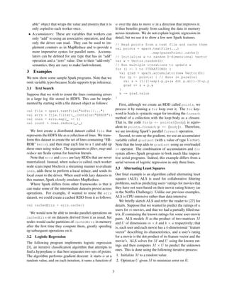 able” object that wraps the value and ensures that it is
only copied to each worker once.
• Accumulators: These are variables that workers can
only “add” to using an associative operation, and that
only the driver can read. They can be used to im-
plement counters as in MapReduce and to provide a
more imperative syntax for parallel sums. Accumu-
lators can be deﬁned for any type that has an “add”
operation and a “zero” value. Due to their “add-only”
semantics, they are easy to make fault-tolerant.
3 Examples
We now show some sample Spark programs. Note that we
omit variable types because Scala supports type inference.
3.1 Text Search
Suppose that we wish to count the lines containing errors
in a large log ﬁle stored in HDFS. This can be imple-
mented by starting with a ﬁle dataset object as follows:
val file = spark.textFile("hdfs://...")
val errs = file.filter(_.contains("ERROR"))
val ones = errs.map(_ => 1)
val count = ones.reduce(_+_)
We ﬁrst create a distributed dataset called file that
represents the HDFS ﬁle as a collection of lines. We trans-
form this dataset to create the set of lines containing “ER-
ROR” (errs), and then map each line to a 1 and add up
these ones using reduce. The arguments to ﬁlter, map and
reduce are Scala syntax for function literals.
Note that errs and ones are lazy RDDs that are never
materialized. Instead, when reduce is called, each worker
node scans input blocks in a streaming manner to evaluate
ones, adds these to perform a local reduce, and sends its
local count to the driver. When used with lazy datasets in
this manner, Spark closely emulates MapReduce.
Where Spark differs from other frameworks is that it
can make some of the intermediate datasets persist across
operations. For example, if wanted to reuse the errs
dataset, we could create a cached RDD from it as follows:
val cachedErrs = errs.cache()
We would now be able to invoke parallel operations on
cachedErrs or on datasets derived from it as usual, but
nodes would cache partitions of cachedErrs in memory
after the ﬁrst time they compute them, greatly speeding
up subsequent operations on it.
3.2 Logistic Regression
The following program implements logistic regression
[3], an iterative classiﬁcation algorithm that attempts to
ﬁnd a hyperplane w that best separates two sets of points.
The algorithm performs gradient descent: it starts w at a
random value, and on each iteration, it sums a function of
w over the data to move w in a direction that improves it.
It thus beneﬁts greatly from caching the data in memory
across iterations. We do not explain logistic regression in
detail, but we use it to show a few new Spark features.
// Read points from a text file and cache them
val points = spark.textFile(...)
.map(parsePoint).cache()
// Initialize w to random D-dimensional vector
var w = Vector.random(D)
// Run multiple iterations to update w
for (i <- 1 to ITERATIONS) {
val grad = spark.accumulator(new Vector(D))
for (p <- points) { // Runs in parallel
val s = (1/(1+exp(-p.y*(w dot p.x)))-1)*p.y
grad += s * p.x
}
w -= grad.value
}
First, although we create an RDD called points, we
process it by running a for loop over it. The for key-
word in Scala is syntactic sugar for invoking the foreach
method of a collection with the loop body as a closure.
That is, the code for(p <- points){body} is equiv-
alent to points.foreach(p => {body}). Therefore,
we are invoking Spark’s parallel foreach operation.
Second, to sum up the gradient, we use an accumulator
variable called gradient (with a value of type V ector).
Note that the loop adds to gradient using an overloaded
+= operator. The combination of accumulators and for
syntax allows Spark programs to look much like impera-
tive serial programs. Indeed, this example differs from a
serial version of logistic regression in only three lines.
3.3 Alternating Least Squares
Our ﬁnal example is an algorithm called alternating least
squares (ALS). ALS is used for collaborative ﬁltering
problems, such as predicting users’ ratings for movies that
they have not seen based on their movie rating history (as
in the Netﬂix Challenge). Unlike our previous examples,
ALS is CPU-intensive rather than data-intensive.
We brieﬂy sketch ALS and refer the reader to [27] for
details. Suppose that we wanted to predict the ratings of u
users for m movies, and that we had a partially ﬁlled ma-
trix R containing the known ratings for some user-movie
pairs. ALS models R as the product of two matrices M
and U of dimensions m × k and k × u respectively; that
is, each user and each movie has a k-dimensional “feature
vector” describing its characteristics, and a user’s rating
for a movie is the dot product of its feature vector and the
movie’s. ALS solves for M and U using the known rat-
ings and then computes M × U to predict the unknown
ones. This is done using the following iterative process:
1. Initialize M to a random value.
2. Optimize U given M to minimize error on R.
3
 