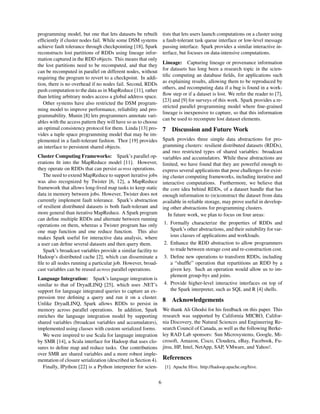 programming model, but one that lets datasets be rebuilt
efﬁciently if cluster nodes fail. While some DSM systems
achieve fault tolerance through checkpointing [18], Spark
reconstructs lost partitions of RDDs using lineage infor-
mation captured in the RDD objects. This means that only
the lost partitions need to be recomputed, and that they
can be recomputed in parallel on different nodes, without
requiring the program to revert to a checkpoint. In addi-
tion, there is no overhead if no nodes fail. Second, RDDs
push computation to the data as in MapReduce [11], rather
than letting arbitrary nodes access a global address space.
Other systems have also restricted the DSM program-
ming model to improve performance, reliability and pro-
grammability. Munin [8] lets programmers annotate vari-
ables with the access pattern they will have so as to choose
an optimal consistency protocol for them. Linda [13] pro-
vides a tuple space programming model that may be im-
plemented in a fault-tolerant fashion. Thor [19] provides
an interface to persistent shared objects.
Cluster Computing Frameworks: Spark’s parallel op-
erations ﬁt into the MapReduce model [11]. However,
they operate on RDDs that can persist across operations.
The need to extend MapReduce to support iterative jobs
was also recognized by Twister [6, 12], a MapReduce
framework that allows long-lived map tasks to keep static
data in memory between jobs. However, Twister does not
currently implement fault tolerance. Spark’s abstraction
of resilient distributed datasets is both fault-tolerant and
more general than iterative MapReduce. A Spark program
can deﬁne multiple RDDs and alternate between running
operations on them, whereas a Twister program has only
one map function and one reduce function. This also
makes Spark useful for interactive data analysis, where
a user can deﬁne several datasets and then query them.
Spark’s broadcast variables provide a similar facility to
Hadoop’s distributed cache [2], which can disseminate a
ﬁle to all nodes running a particular job. However, broad-
cast variables can be reused across parallel operations.
Language Integration: Spark’s language integration is
similar to that of DryadLINQ [25], which uses .NET’s
support for language integrated queries to capture an ex-
pression tree deﬁning a query and run it on a cluster.
Unlike DryadLINQ, Spark allows RDDs to persist in
memory across parallel operations. In addition, Spark
enriches the language integration model by supporting
shared variables (broadcast variables and accumulators),
implemented using classes with custom serialized forms.
We were inspired to use Scala for language integration
by SMR [14], a Scala interface for Hadoop that uses clo-
sures to deﬁne map and reduce tasks. Our contributions
over SMR are shared variables and a more robust imple-
mentation of closure serialization (described in Section 4).
Finally, IPython [22] is a Python interpreter for scien-
tists that lets users launch computations on a cluster using
a fault-tolerant task queue interface or low-level message
passing interface. Spark provides a similar interactive in-
terface, but focuses on data-intensive computations.
Lineage: Capturing lineage or provenance information
for datasets has long been a research topic in the scien-
tiﬁc computing an database ﬁelds, for applications such
as explaining results, allowing them to be reproduced by
others, and recomputing data if a bug is found in a work-
ﬂow step or if a dataset is lost. We refer the reader to [7],
[23] and [9] for surveys of this work. Spark provides a re-
stricted parallel programming model where ﬁne-grained
lineage is inexpensive to capture, so that this information
can be used to recompute lost dataset elements.
7 Discussion and Future Work
Spark provides three simple data abstractions for pro-
gramming clusters: resilient distributed datasets (RDDs),
and two restricted types of shared variables: broadcast
variables and accumulators. While these abstractions are
limited, we have found that they are powerful enough to
express several applications that pose challenges for exist-
ing cluster computing frameworks, including iterative and
interactive computations. Furthermore, we believe that
the core idea behind RDDs, of a dataset handle that has
enough information to (re)construct the dataset from data
available in reliable storage, may prove useful in develop-
ing other abstractions for programming clusters.
In future work, we plan to focus on four areas:
1. Formally characterize the properties of RDDs and
Spark’s other abstractions, and their suitability for var-
ious classes of applications and workloads.
2. Enhance the RDD abstraction to allow programmers
to trade between storage cost and re-construction cost.
3. Deﬁne new operations to transform RDDs, including
a “shufﬂe” operation that repartitions an RDD by a
given key. Such an operation would allow us to im-
plement group-bys and joins.
4. Provide higher-level interactive interfaces on top of
the Spark interpreter, such as SQL and R [4] shells.
8 Acknowledgements
We thank Ali Ghodsi for his feedback on this paper. This
research was supported by California MICRO, Califor-
nia Discovery, the Natural Sciences and Engineering Re-
search Council of Canada, as well as the following Berke-
ley RAD Lab sponsors: Sun Microsystems, Google, Mi-
crosoft, Amazon, Cisco, Cloudera, eBay, Facebook, Fu-
jitsu, HP, Intel, NetApp, SAP, VMware, and Yahoo!.
References
[1] Apache Hive. http://hadoop.apache.org/hive.
6
 
