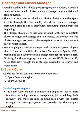 Apache Spark is a distributed processing engine. However, it doesn't
come with an inbuilt cluster resource manager and a distributed
storage system.
There is a good reason behind that design decision. Apache Spark
tried to decouple the functionality of a cluster resource manager,
distributed storage and a distributed computing engine from the
beginning.
This design allows us to use Apache Spark with any compatible
cluster manager and storage solution. Hence, the storage and the
cluster manager are part of the ecosystem however they are not
part of Apache Spark.
You can plugin a cluster manager and a storage system of your
choice. There are multiple alternatives. You can use Apache YARN,
Mesos, and even Kubernetes as a cluster manager for Apache Spark.
Similarly, for the storage system, you can use HDFS, Amazon S3,
Azure Data Lake, Google Cloud storage, Cassandra File system and
many others.
Apache Spark for Beginners 9
The Spark Core includes a computation engine for Spark. Basic
functions including memory management, job scheduling, fault
recovery, and most crucially, communication with the cluster
manager and storage system, are provided by the compute
engine.
Apache Spark core contains two main components -
1) Spark Compute engine
2) Spark Core APIs
Spark Compute engine -
1) Storage and Cluster Manager :
2) Spark Core :
 