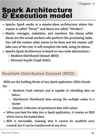 BACKGROUND
Apache Spark works in a master-slave architecture where the
master is called “Driver” and slaves are called “Workers".
Master manages, maintains, and monitors the slaves while
slaves are the actual workers who perform the processing tasks.
You tell the master what wants to be done and the master will
take care of the rest. It will complete the task, using its slaves.
Apache Spark Architecture is based on two main abstractions :
Resilient Distributed Dataset (RDD)
Directed Acyclic Graph (DAG)
Spark Architecture
& Execution model
Chapter- 5
Apache Spark for Beginners 11
Resilient Distributed Dataset (RDD) :
Resilient: Fault tolerant and is capable of rebuilding data on
failure
Distributed: Distributed data among the multiple nodes in a
cluster
Dataset: Collection of partitioned data with values
When you load the data into a Spark application, it creates an RDD
which stores the loaded data.
RDD is immutable, meaning that it cannot be modified once
created, but it can be transformed at any time.
RDDs are the building blocks of any Spark application. RDDs Stands
for:
 