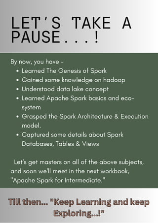 LET’S TAKE A
PAUSE...!
11
Learned The Genesis of Spark
Gained some knowledge on hadoop
Understood data lake concept
Learned Apache Spark basics and eco-
system
Grasped the Spark Architecture & Execution
model.
Captured some details about Spark
Databases, Tables & Views
By now, you have -
Let's get masters on all of the above subjects,
and soon we'll meet in the next workbook,
"Apache Spark for Intermediate."
Till then... "Keep Learning and keep
Till then... "Keep Learning and keep
Exploring...!"
Exploring...!"
 