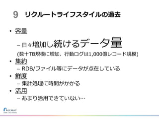 • 容量
– 日々増加し続けるデータ量
(数十TB規模に増加、行動ログは1,000億レコード規模)
• 集約
– RDB/ファイル等にデータが点在している
• 鮮度
– 集計処理に時間がかかる
• 活用
– あまり活用できていない…
リクルートライフスタイルの過去9
 