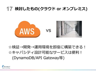 vs
☆検証→開発→運用環境を即座に構築できる！
☆キャパシティ設計可能なサービスは便利！
(DynamoDB/API Gateway等)
検討したもの(クラウド or オンプレミス)17
 