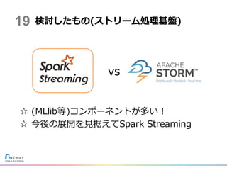 vs
☆ (MLlib等)コンポーネントが多い！
☆ 今後の展開を見据えてSpark Streaming
検討したもの(ストリーム処理基盤)19
 