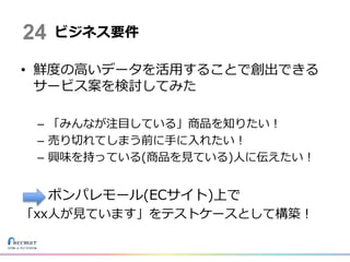 • 鮮度の高いデータを活用することで創出できる
サービス案を検討してみた
– 「みんなが注目している」商品を知りたい！
– 売り切れてしまう前に手に入れたい！
– 興味を持っている(商品を見ている)人に伝えたい！
ポンパレモール(ECサイト)上で
「xx人が見ています」をテストケースとして構築！
ビジネス要件24
 