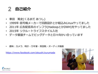 • 車田 篤史(くるまだ あつし)
• 1999年 信号機メーカーで回路設計とか組込みLinuxやってました
• 2011年 広告配信系のインフラ(HadoopとかDWH)をやってました
• 2015年 リクルートライフスタイル入社
• データ基盤チームでビッグデータと日々向かい合っています
• 趣味：カメラ、時計・万年筆・英国靴・オーディオ機器
https://www.facebook.com/atsushi.kurumada
自己紹介2
 